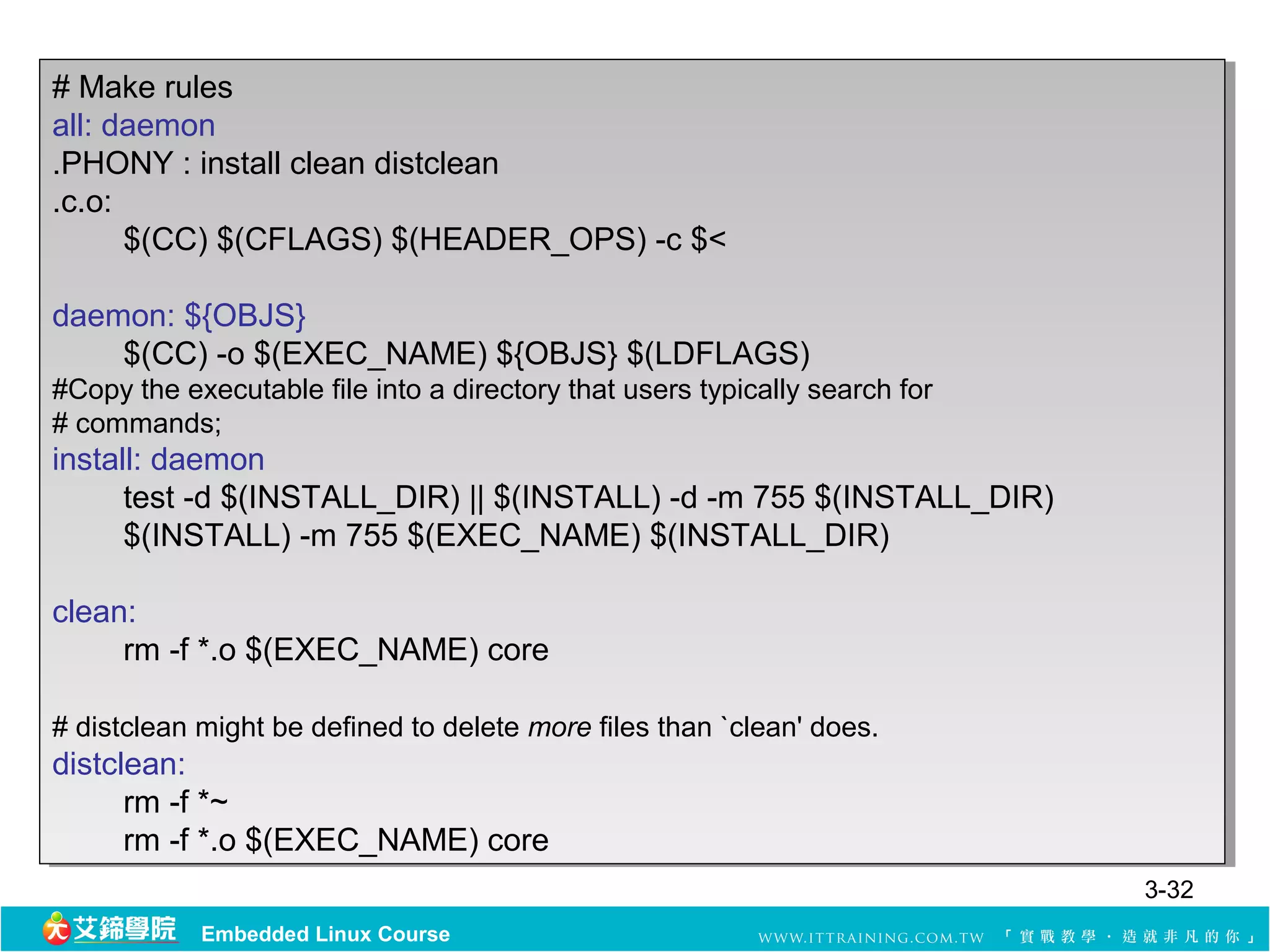 # Make rules
 # Make rules
all: daemon
 all: daemon
.PHONY : :install clean distclean
 .PHONY install clean distclean
.c.o:
 .c.o:
       $(CC) $(CFLAGS) $(HEADER_OPS) -c $<
        $(CC) $(CFLAGS) $(HEADER_OPS) -c $<

daemon: ${OBJS}
 daemon: ${OBJS}
    $(CC) -o $(EXEC_NAME) ${OBJS} $(LDFLAGS)
     $(CC) -o $(EXEC_NAME) ${OBJS} $(LDFLAGS)
#Copy the executable file into a directory that users typically search for
 #Copy the executable file into a directory that users typically search for
##commands;
   commands;
install: daemon
 install: daemon
      test -d $(INSTALL_DIR) ||||$(INSTALL) -d -m 755 $(INSTALL_DIR)
       test -d $(INSTALL_DIR) $(INSTALL) -d -m 755 $(INSTALL_DIR)
      $(INSTALL) -m 755 $(EXEC_NAME) $(INSTALL_DIR)
       $(INSTALL) -m 755 $(EXEC_NAME) $(INSTALL_DIR)

clean:
 clean:
     rm -f *.o $(EXEC_NAME) core
      rm -f *.o $(EXEC_NAME) core

##distclean might be defined to delete more files than `clean' does.
   distclean might be defined to delete more files than `clean' does.
distclean:
 distclean:
      rm -f *~
       rm -f *~
      rm -f *.o $(EXEC_NAME) core
       rm -f *.o $(EXEC_NAME) core
                                                                              3-32
            Embedded Linux Course
 
