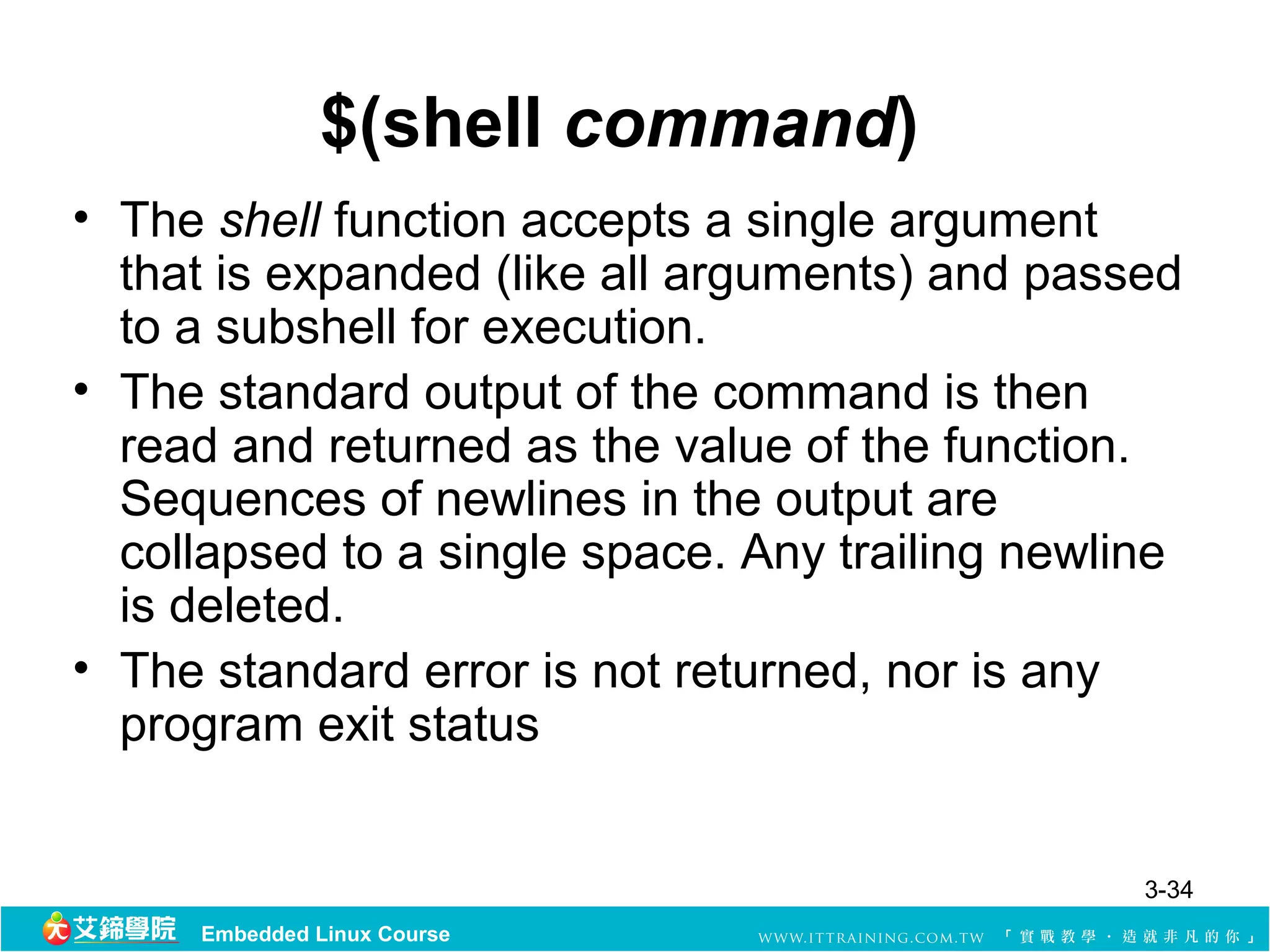$(shell command)
• The shell function accepts a single argument
  that is expanded (like all arguments) and passed
  to a subshell for execution.
• The standard output of the command is then
  read and returned as the value of the function.
  Sequences of newlines in the output are
  collapsed to a single space. Any trailing newline
  is deleted.
• The standard error is not returned, nor is any
  program exit status


                                                 3-34
     Embedded Linux Course
 