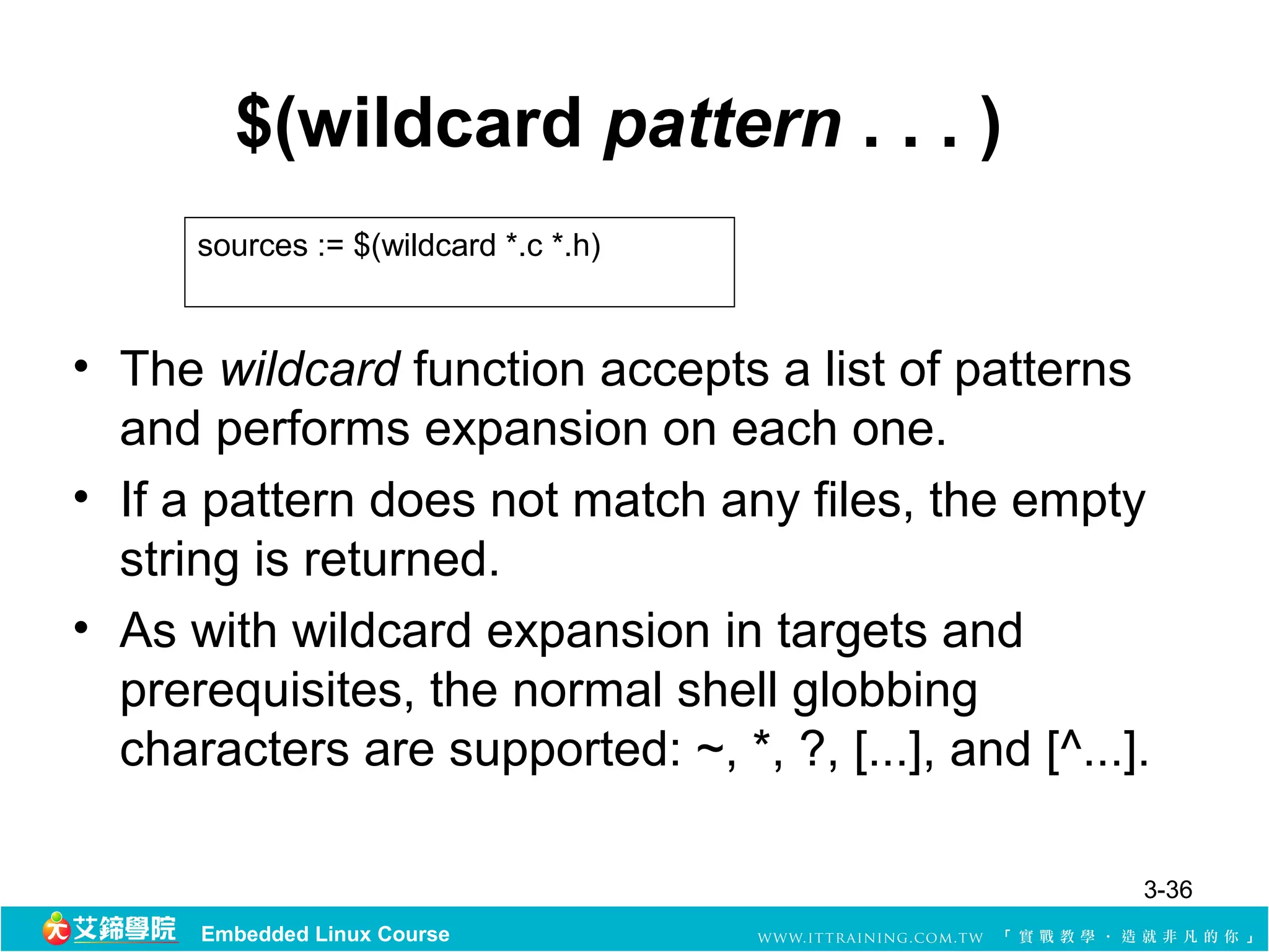 $(wildcard pattern . . . )
      sources := $(wildcard *.c *.h)



• The wildcard function accepts a list of patterns
  and performs expansion on each one.
• If a pattern does not match any files, the empty
  string is returned.
• As with wildcard expansion in targets and
  prerequisites, the normal shell globbing
  characters are supported: ~, *, ?, [...], and [^...].

                                                      3-36
      Embedded Linux Course
 
