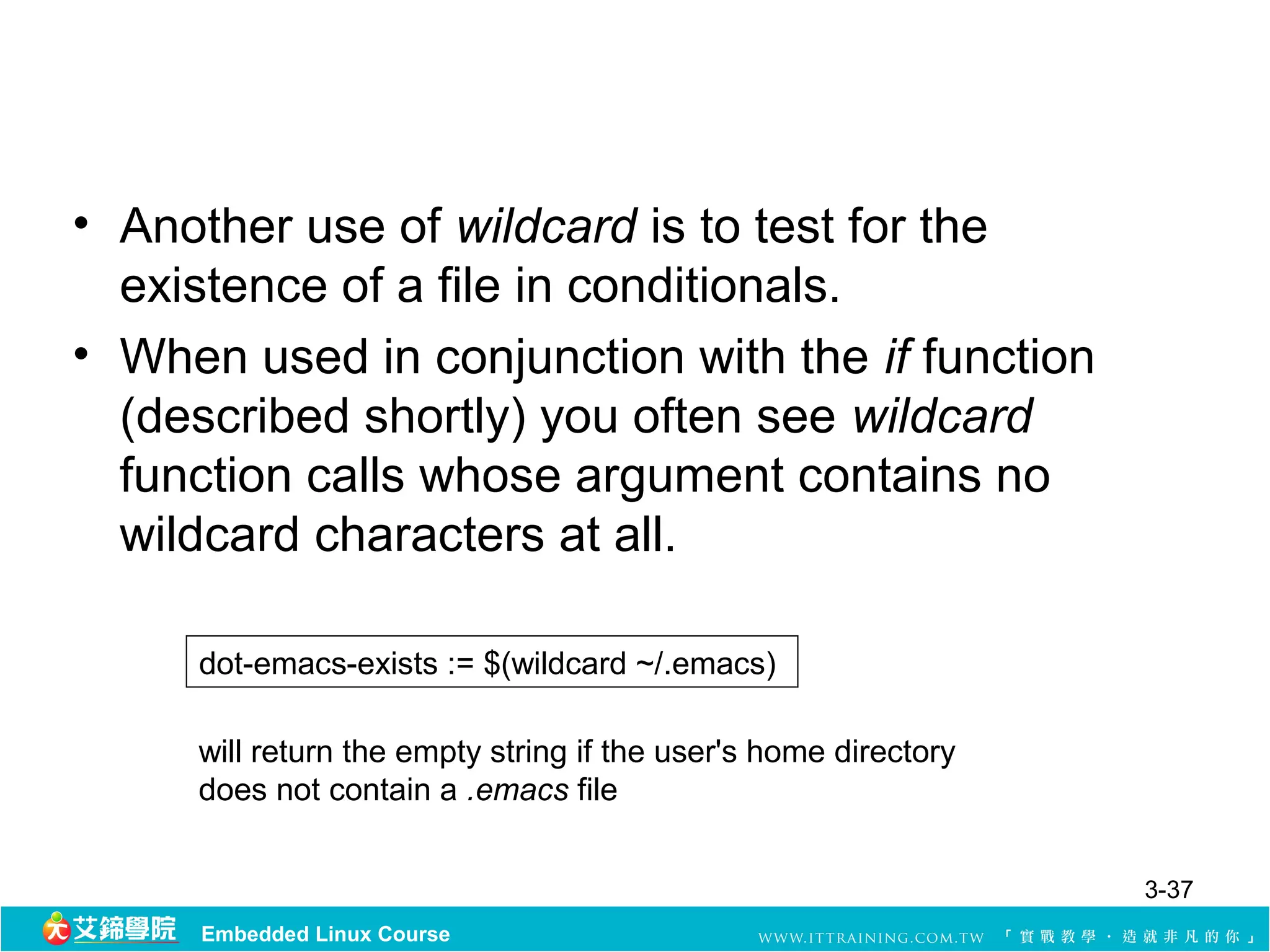 • Another use of wildcard is to test for the
  existence of a file in conditionals.
• When used in conjunction with the if function
  (described shortly) you often see wildcard
  function calls whose argument contains no
  wildcard characters at all.

     dot-emacs-exists := $(wildcard ~/.emacs)

     will return the empty string if the user's home directory
     does not contain a .emacs file


                                                                 3-37
     Embedded Linux Course
 