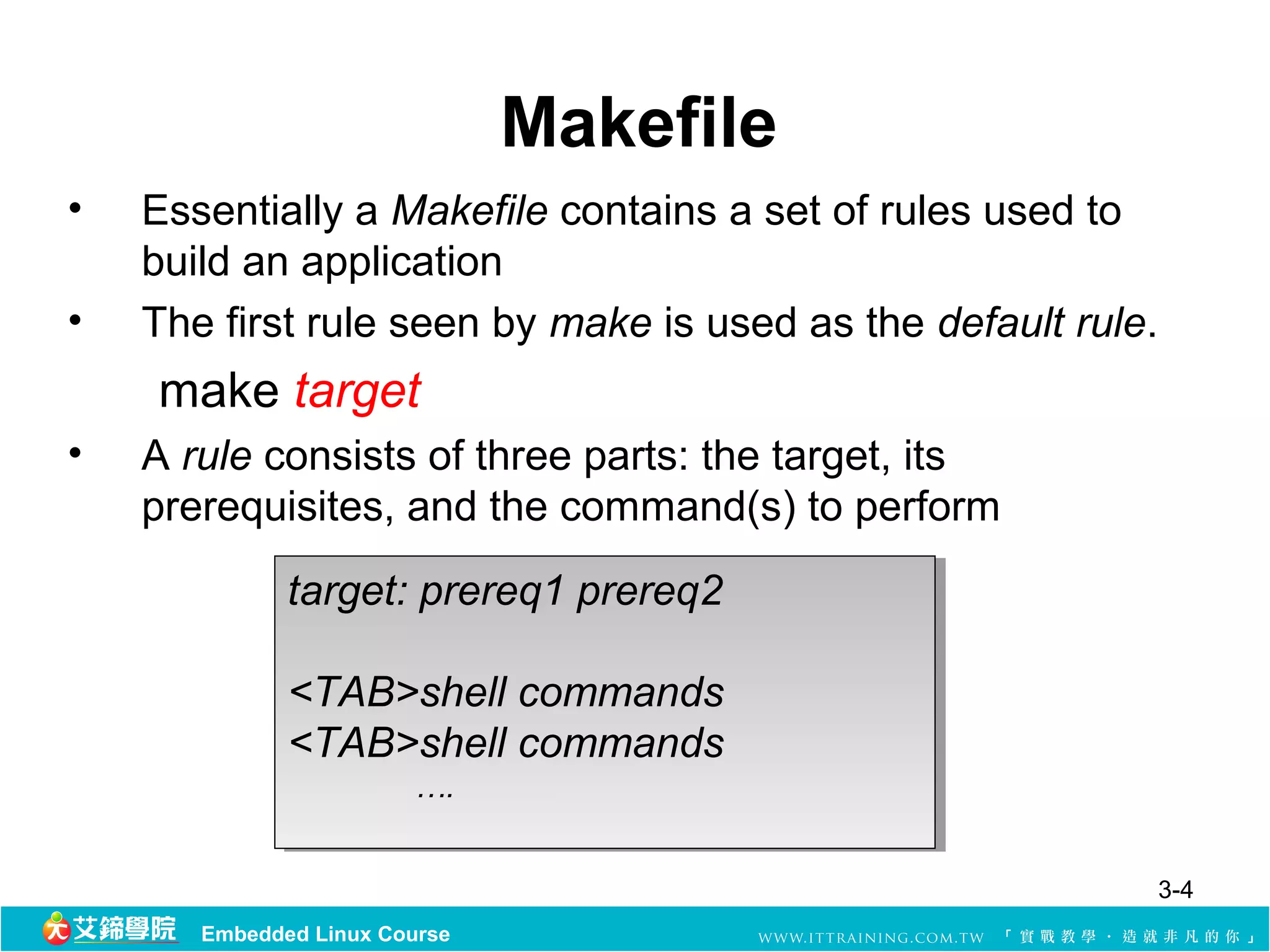  Makefile
•   Essentially a Makefile contains a set of rules used to 
    build an application 
•   The first rule seen by make is used as the default rule. 
      make target
•   A rule consists of three parts: the target, its 
    prerequisites, and the command(s) to perform 
              target: prereq1 prereq2
               target: prereq1 prereq2

              <TAB>shell commands
              <TAB>shell commands
              <TAB>shell commands
              <TAB>shell commands
                        ….
                        ….


                                                            3-4
       Embedded Linux Course
 