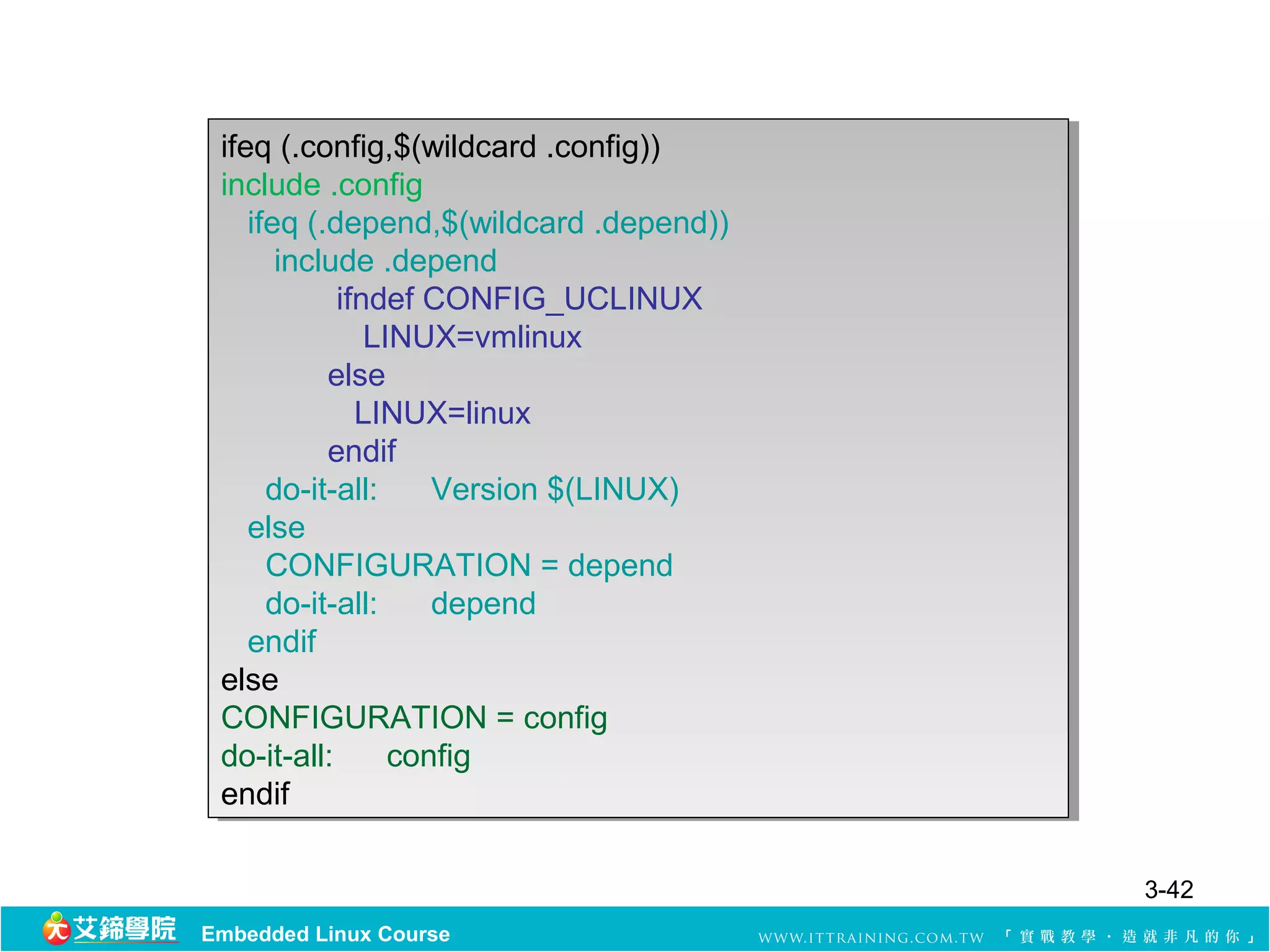 ifeq (.config,$(wildcard .config))
  ifeq (.config,$(wildcard .config))
 include .config
  include .config
    ifeq (.depend,$(wildcard .depend))
     ifeq (.depend,$(wildcard .depend))
       include .depend
        include .depend
            ifndef CONFIG_UCLINUX
             ifndef CONFIG_UCLINUX
               LINUX=vmlinux
                LINUX=vmlinux
           else
            else
              LINUX=linux
               LINUX=linux
           endif
            endif
      do-it-all:
       do-it-all: Version $(LINUX)
                     Version $(LINUX)
    else
     else
      CONFIGURATION = depend
       CONFIGURATION = depend
      do-it-all:
       do-it-all: depend
                     depend
    endif
     endif
 else
  else
 CONFIGURATION = config
  CONFIGURATION = config
 do-it-all:
  do-it-all: config
                  config
 endif
  endif

                                          3-42
Embedded Linux Course
 
