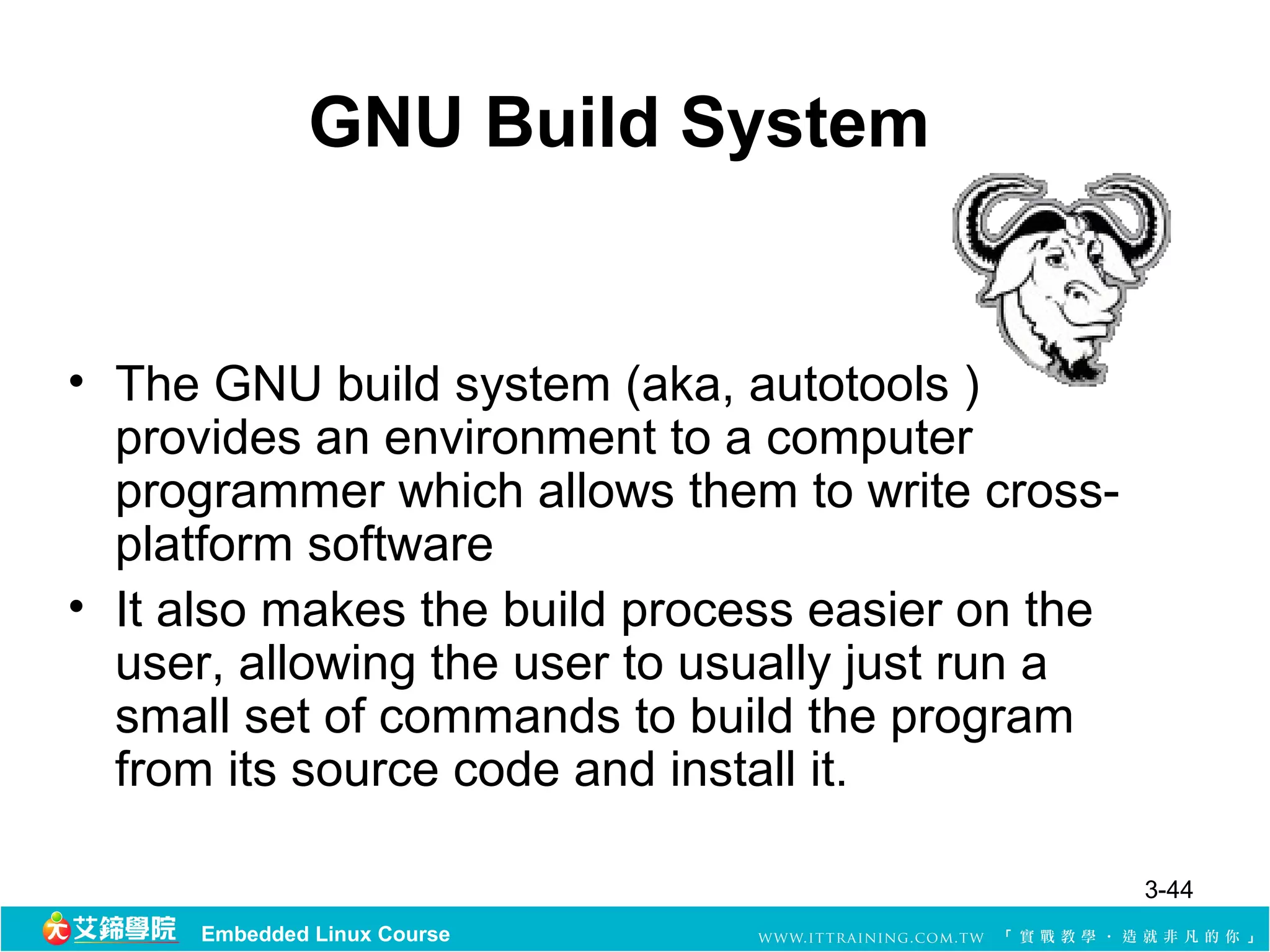 GNU Build System


• The GNU build system (aka, autotools )
  provides an environment to a computer
  programmer which allows them to write cross-
  platform software
• It also makes the build process easier on the
  user, allowing the user to usually just run a
  small set of commands to build the program
  from its source code and install it.

                                                  3-44
     Embedded Linux Course
 
