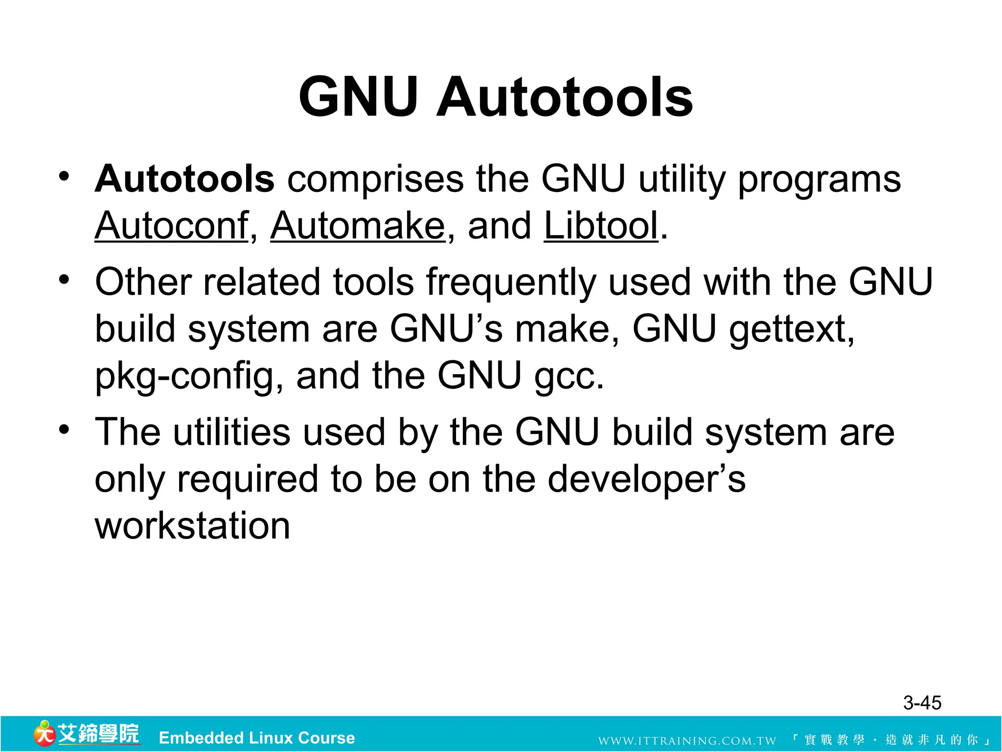 GNU Autotools
• Autotools comprises the GNU utility programs
  Autoconf, Automake, and Libtool.
• Other related tools frequently used with the GNU
  build system are GNU’s make, GNU gettext,
  pkg-config, and the GNU gcc.
• The utilities used by the GNU build system are
  only required to be on the developer’s
  workstation



                                                3-45
     Embedded Linux Course
 