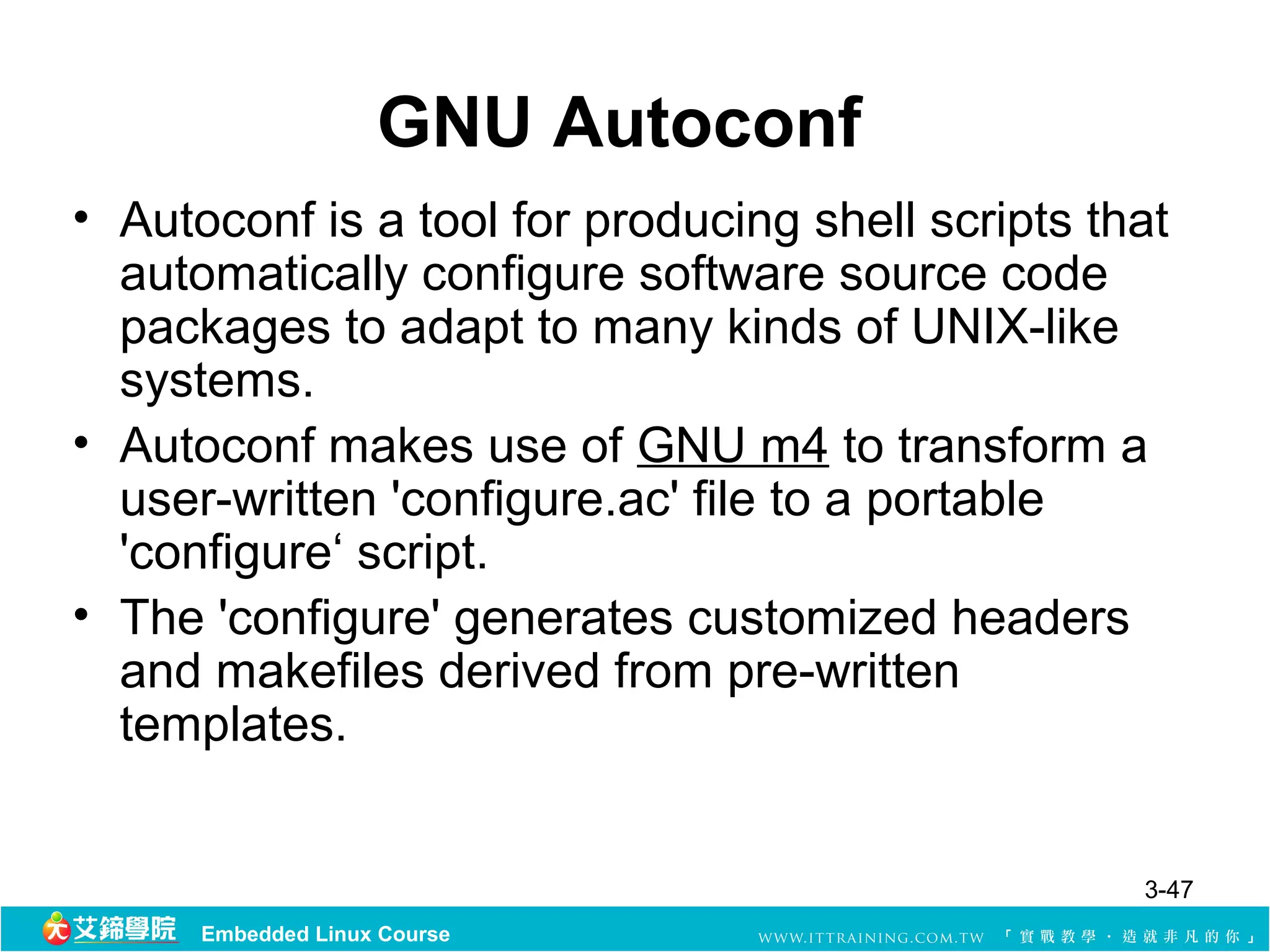 GNU Autoconf
• Autoconf is a tool for producing shell scripts that
  automatically configure software source code
  packages to adapt to many kinds of UNIX-like
  systems.
• Autoconf makes use of GNU m4 to transform a
  user-written 'configure.ac' file to a portable
  'configure‘ script.
• The 'configure' generates customized headers
  and makefiles derived from pre-written
  templates.


                                                   3-47
      Embedded Linux Course
 