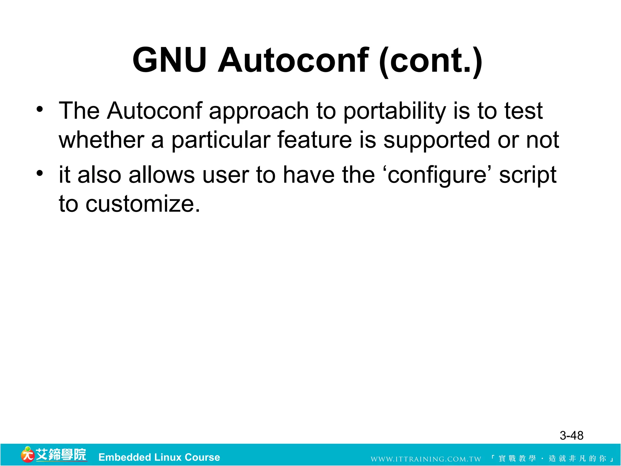 GNU Autoconf (cont.)
• The Autoconf approach to portability is to test
  whether a particular feature is supported or not
• it also allows user to have the ‘configure’ script
  to customize.




                                                       3-48
      Embedded Linux Course
 