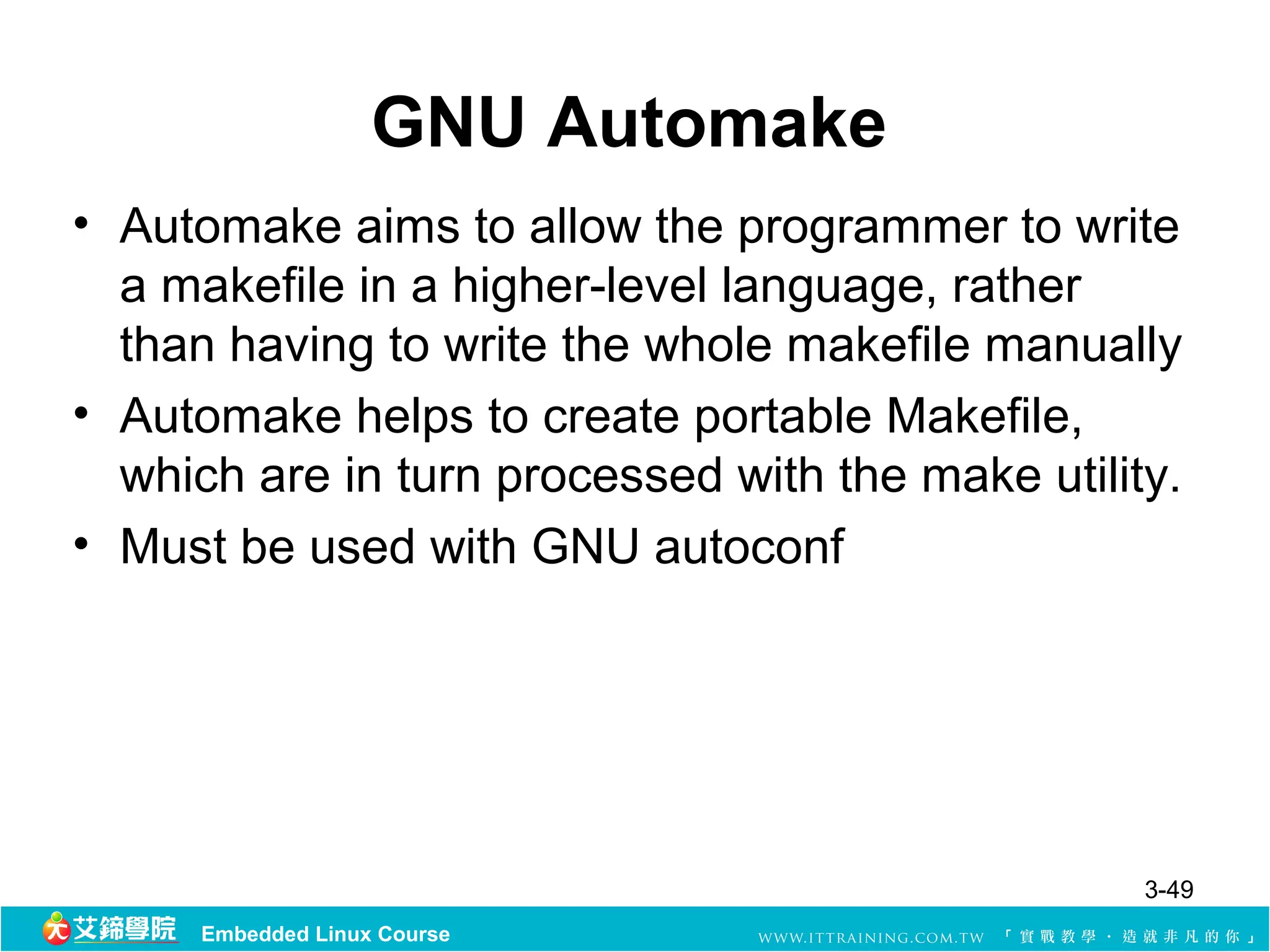 GNU Automake
• Automake aims to allow the programmer to write
  a makefile in a higher-level language, rather
  than having to write the whole makefile manually
• Automake helps to create portable Makefile,
  which are in turn processed with the make utility.
• Must be used with GNU autoconf




                                                  3-49
      Embedded Linux Course
 