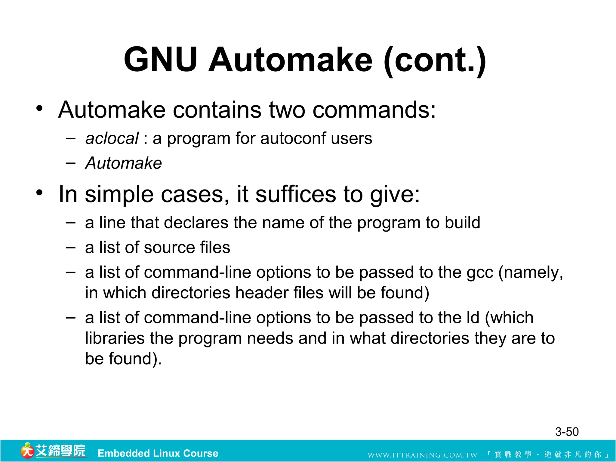 GNU Automake (cont.)
• Automake contains two commands:
   – aclocal : a program for autoconf users
   – Automake
• In simple cases, it suffices to give:
   – a line that declares the name of the program to build
   – a list of source files
   – a list of command-line options to be passed to the gcc (namely,
     in which directories header files will be found)
   – a list of command-line options to be passed to the ld (which
     libraries the program needs and in what directories they are to
     be found).



                                                                  3-50
       Embedded Linux Course
 