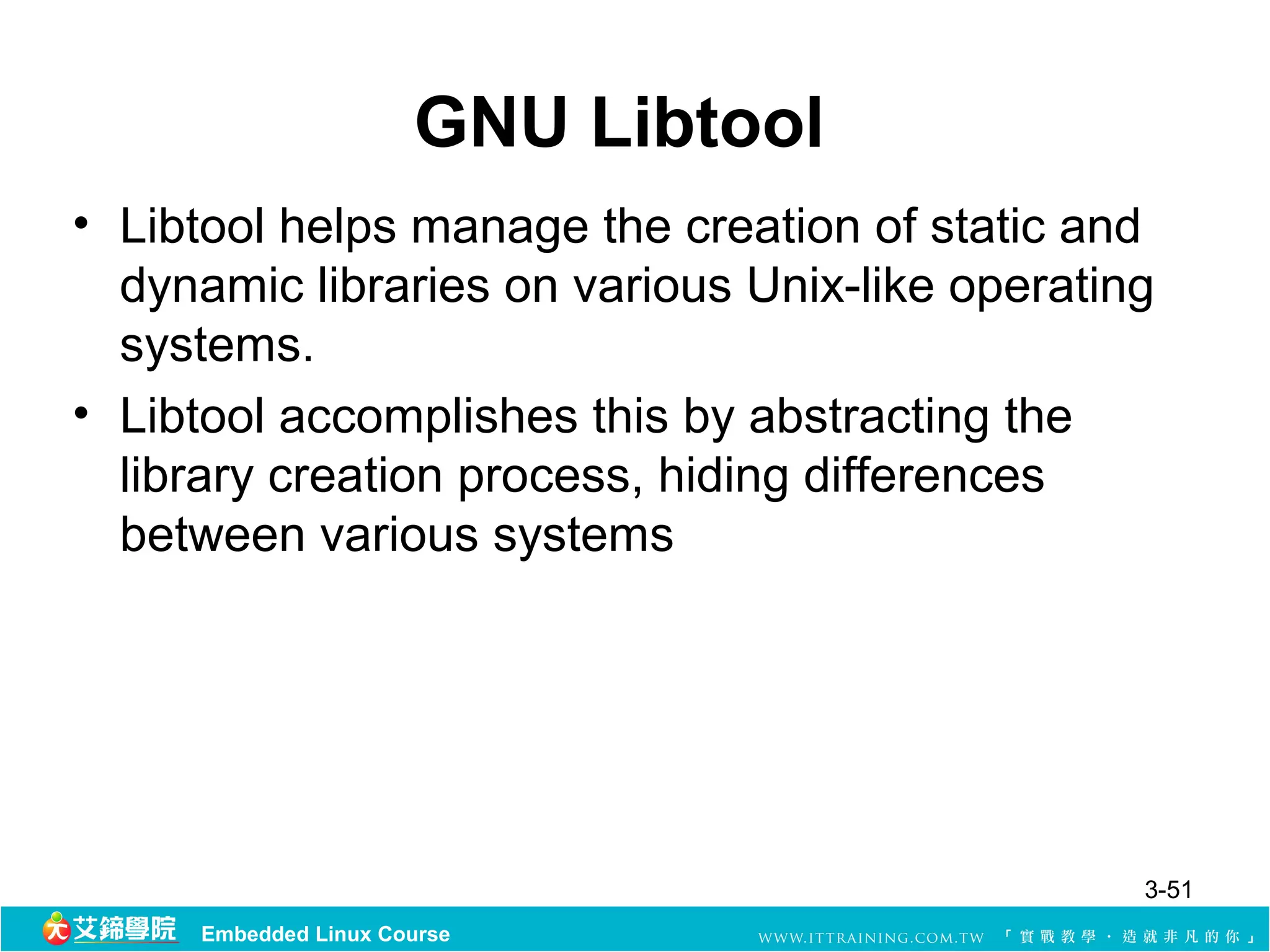 GNU Libtool
• Libtool helps manage the creation of static and
  dynamic libraries on various Unix-like operating
  systems.
• Libtool accomplishes this by abstracting the
  library creation process, hiding differences
  between various systems




                                                 3-51
     Embedded Linux Course
 