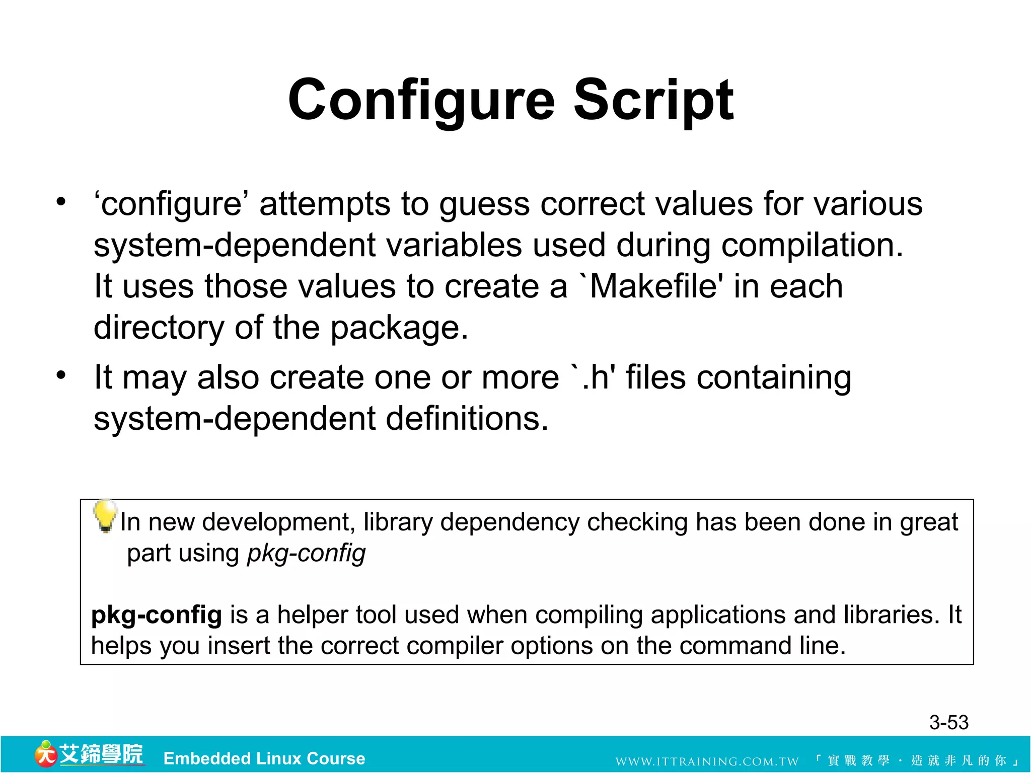 Configure Script
• ‘configure’ attempts to guess correct values for various
  system-dependent variables used during compilation.
  It uses those values to create a `Makefile' in each
  directory of the package.
• It may also create one or more `.h' files containing
  system-dependent definitions.

    In new development, library dependency checking has been done in great
     part using pkg-config

  pkg-config is a helper tool used when compiling applications and libraries. It
  helps you insert the correct compiler options on the command line.

                                                                             3-53
        Embedded Linux Course
 