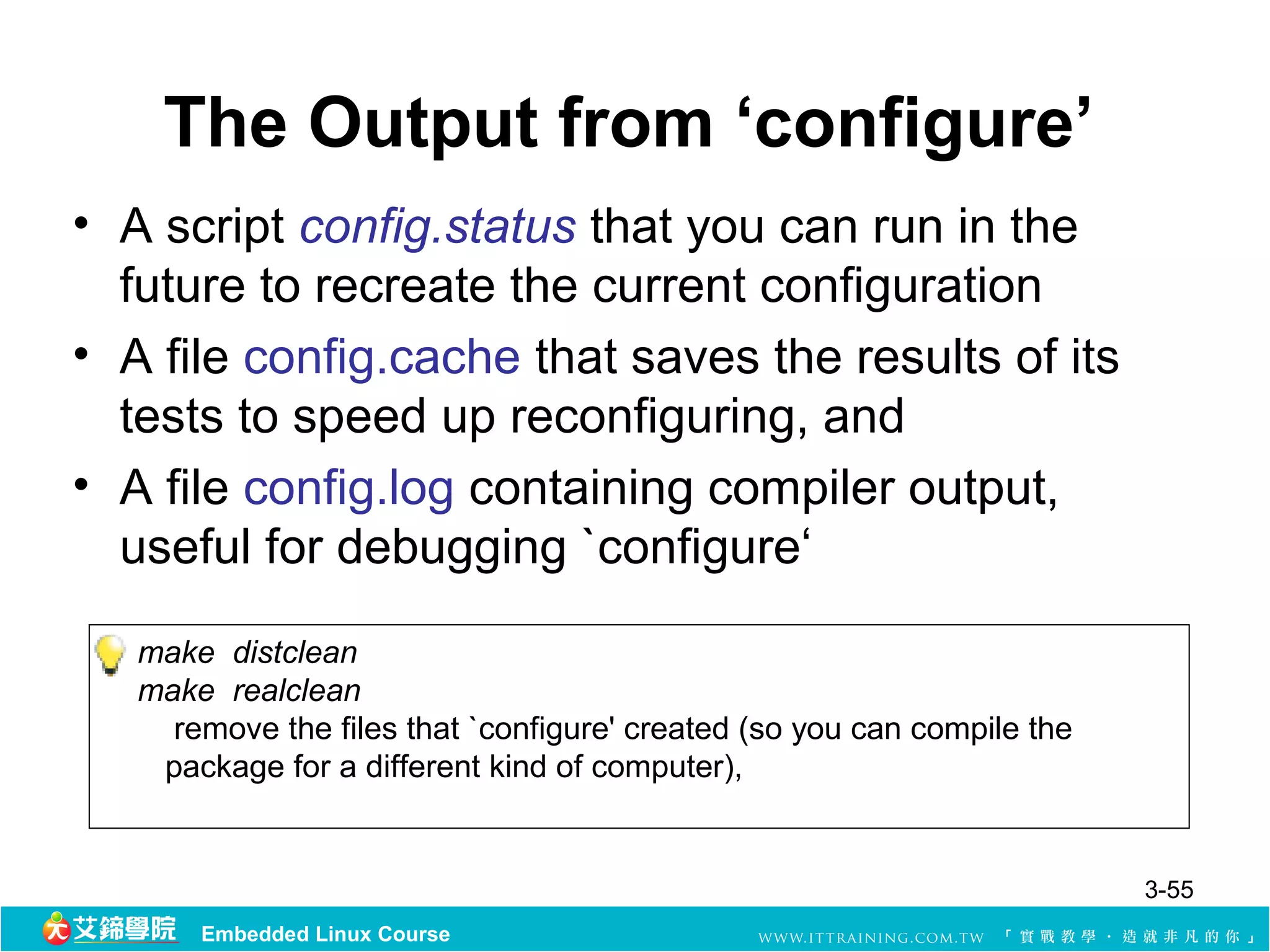 The Output from ‘configure’
• A script config.status that you can run in the
  future to recreate the current configuration
• A file config.cache that saves the results of its
  tests to speed up reconfiguring, and
• A file config.log containing compiler output,
  useful for debugging `configure‘

   make distclean
   make realclean
     remove the files that `configure' created (so you can compile the
    package for a different kind of computer),


                                                                         3-55
       Embedded Linux Course
 