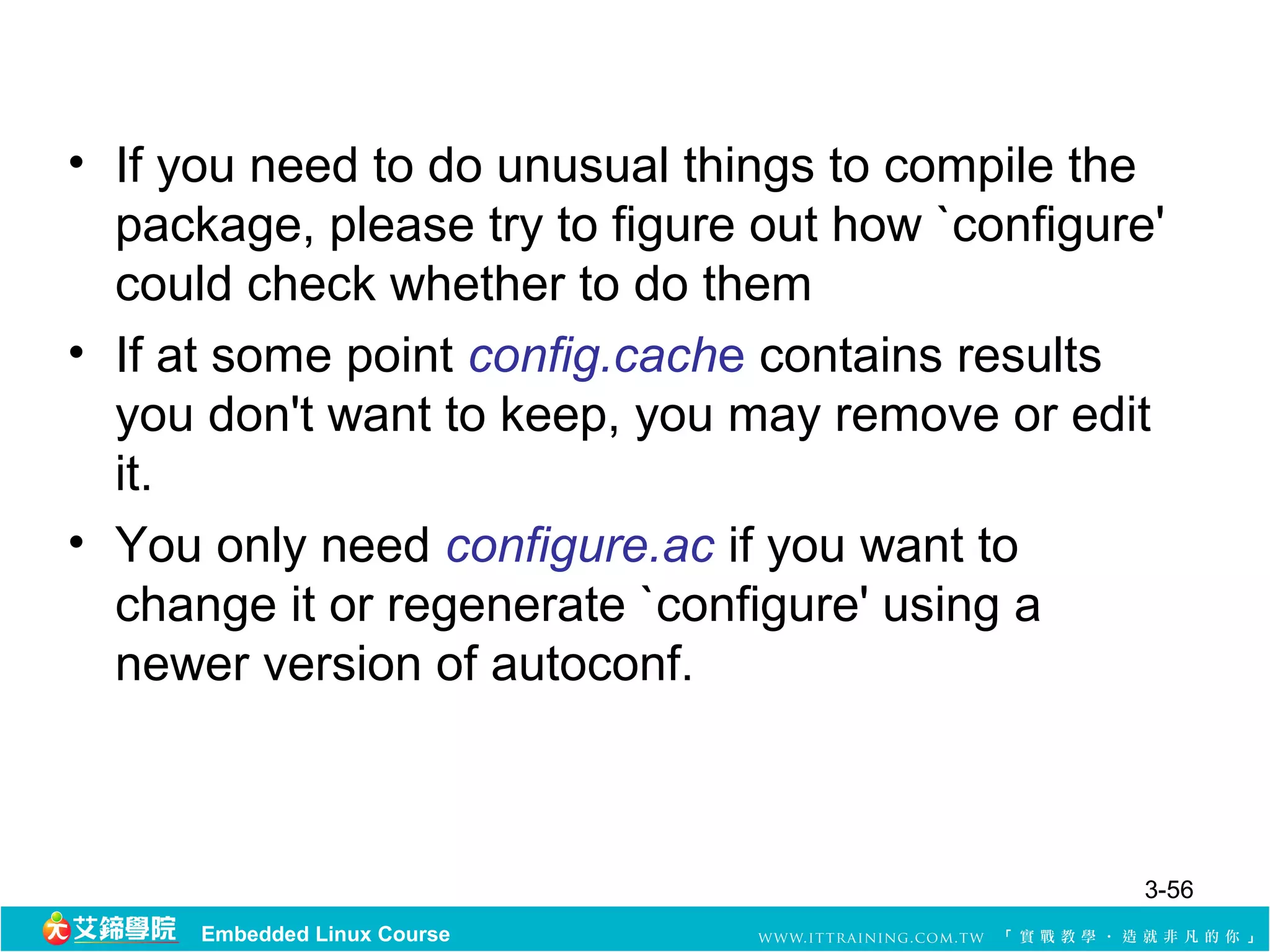 • If you need to do unusual things to compile the
  package, please try to figure out how `configure'
  could check whether to do them
• If at some point config.cache contains results
  you don't want to keep, you may remove or edit
  it.
• You only need configure.ac if you want to
  change it or regenerate `configure' using a
  newer version of autoconf.



                                                  3-56
      Embedded Linux Course
 
