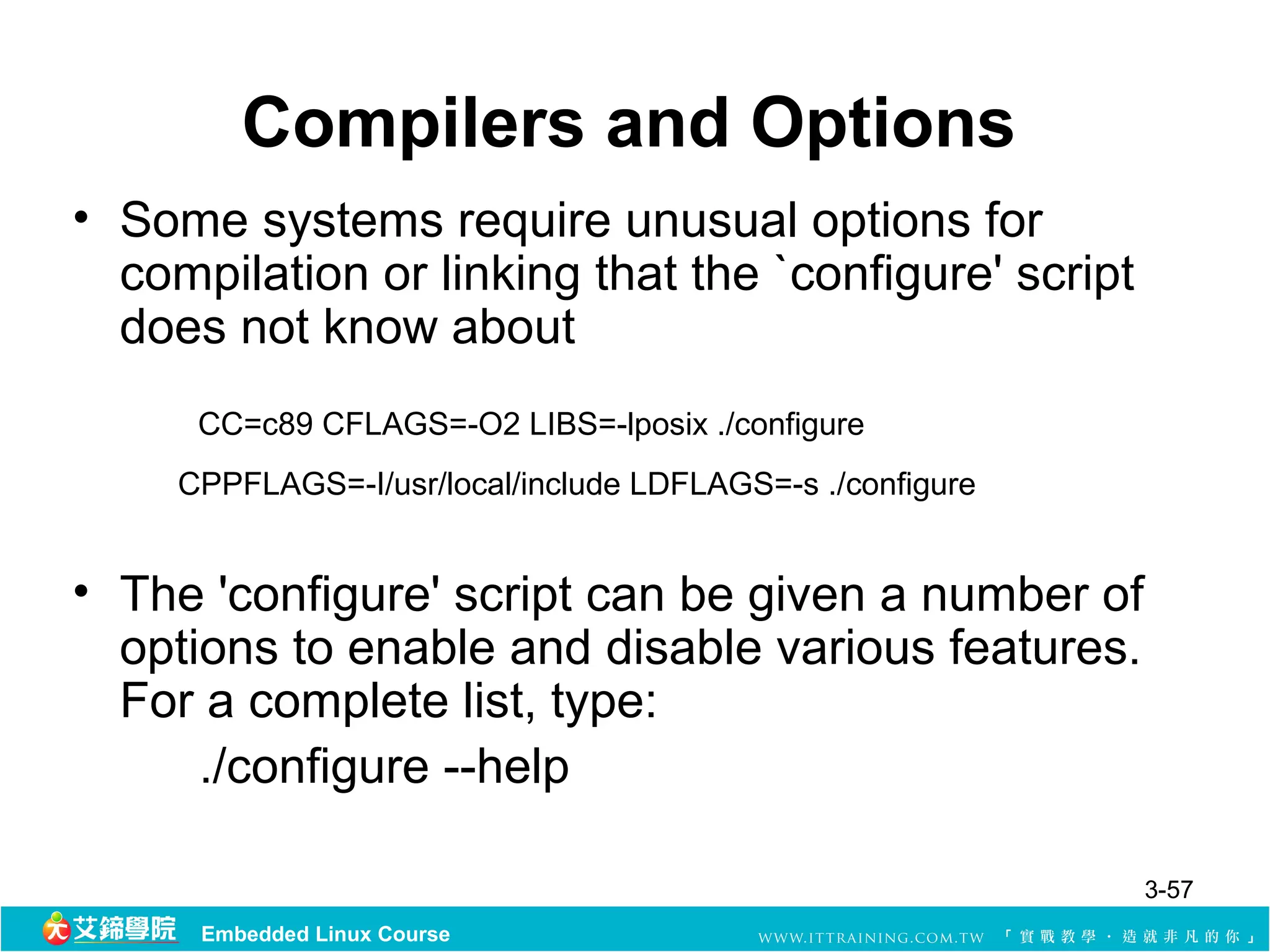Compilers and Options
• Some systems require unusual options for
  compilation or linking that the `configure' script
  does not know about
      CC=c89 CFLAGS=-O2 LIBS=-lposix ./configure
     CPPFLAGS=-I/usr/local/include LDFLAGS=-s ./configure


• The 'configure' script can be given a number of
  options to enable and disable various features.
  For a complete list, type:
      ./configure --help

                                                            3-57
      Embedded Linux Course
 