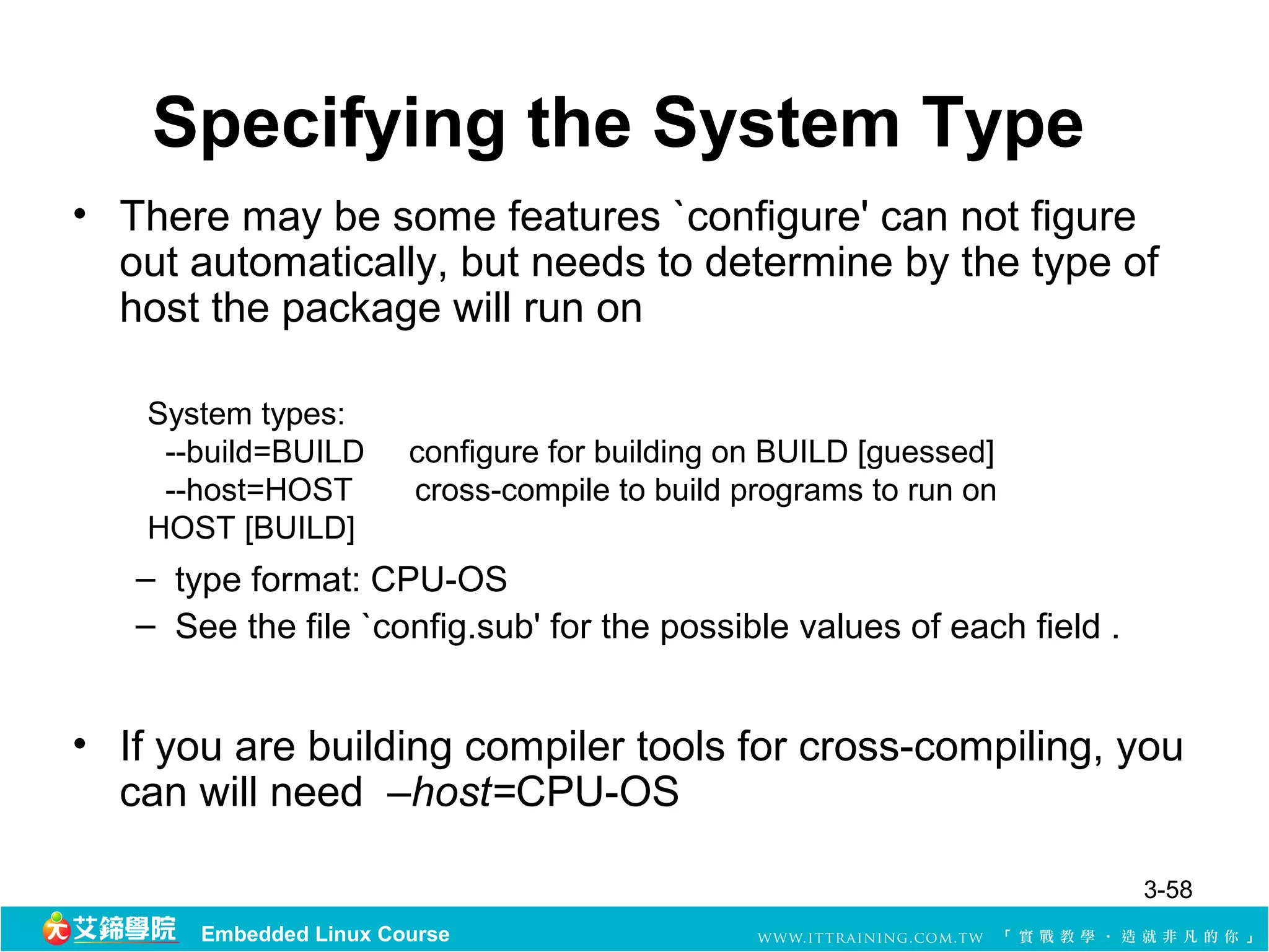 Specifying the System Type
• There may be some features `configure' can not figure
  out automatically, but needs to determine by the type of
  host the package will run on

    System types:
     --build=BUILD      configure for building on BUILD [guessed]
     --host=HOST        cross-compile to build programs to run on
    HOST [BUILD]
   – type format: CPU-OS
   – See the file `config.sub' for the possible values of each field .


• If you are building compiler tools for cross-compiling, you
  can will need –host=CPU-OS

                                                                         3-58
       Embedded Linux Course
 