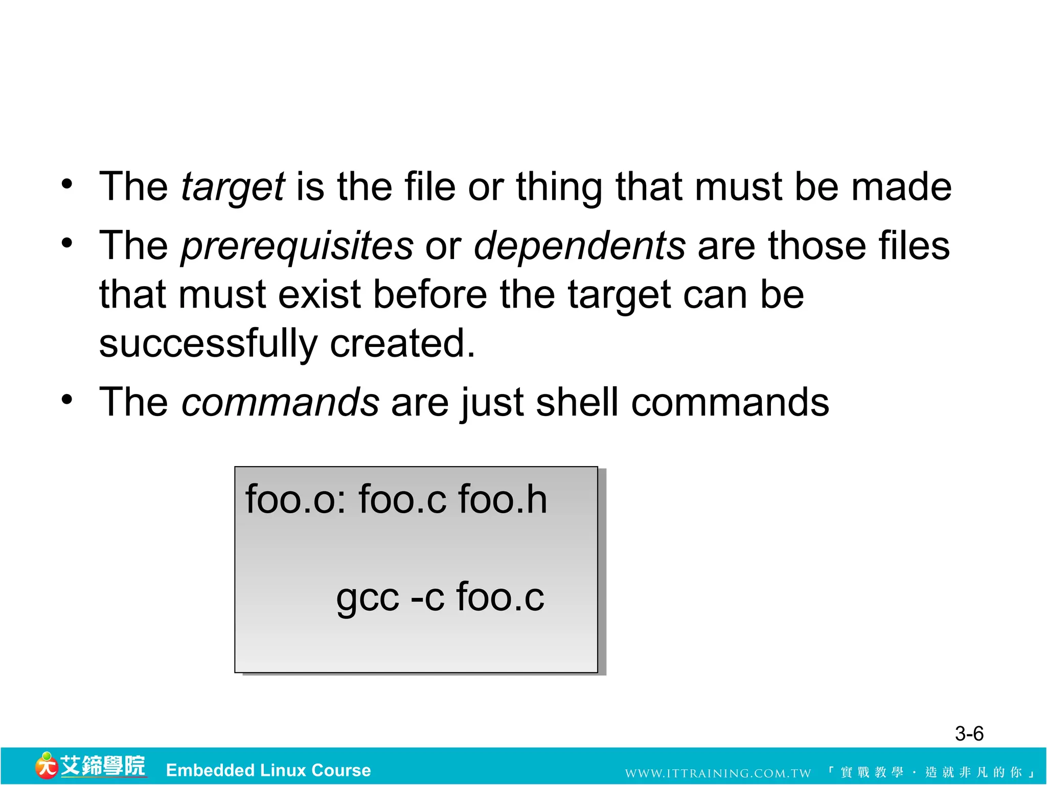 • The target is the file or thing that must be made
• The prerequisites or dependents are those files 
  that must exist before the target can be 
  successfully created.
• The commands are just shell commands

             foo.o: foo.c foo.h
              foo.o: foo.c foo.h

                     gcc -c foo.c
                      gcc -c foo.c


                                                  3-6
     Embedded Linux Course
 