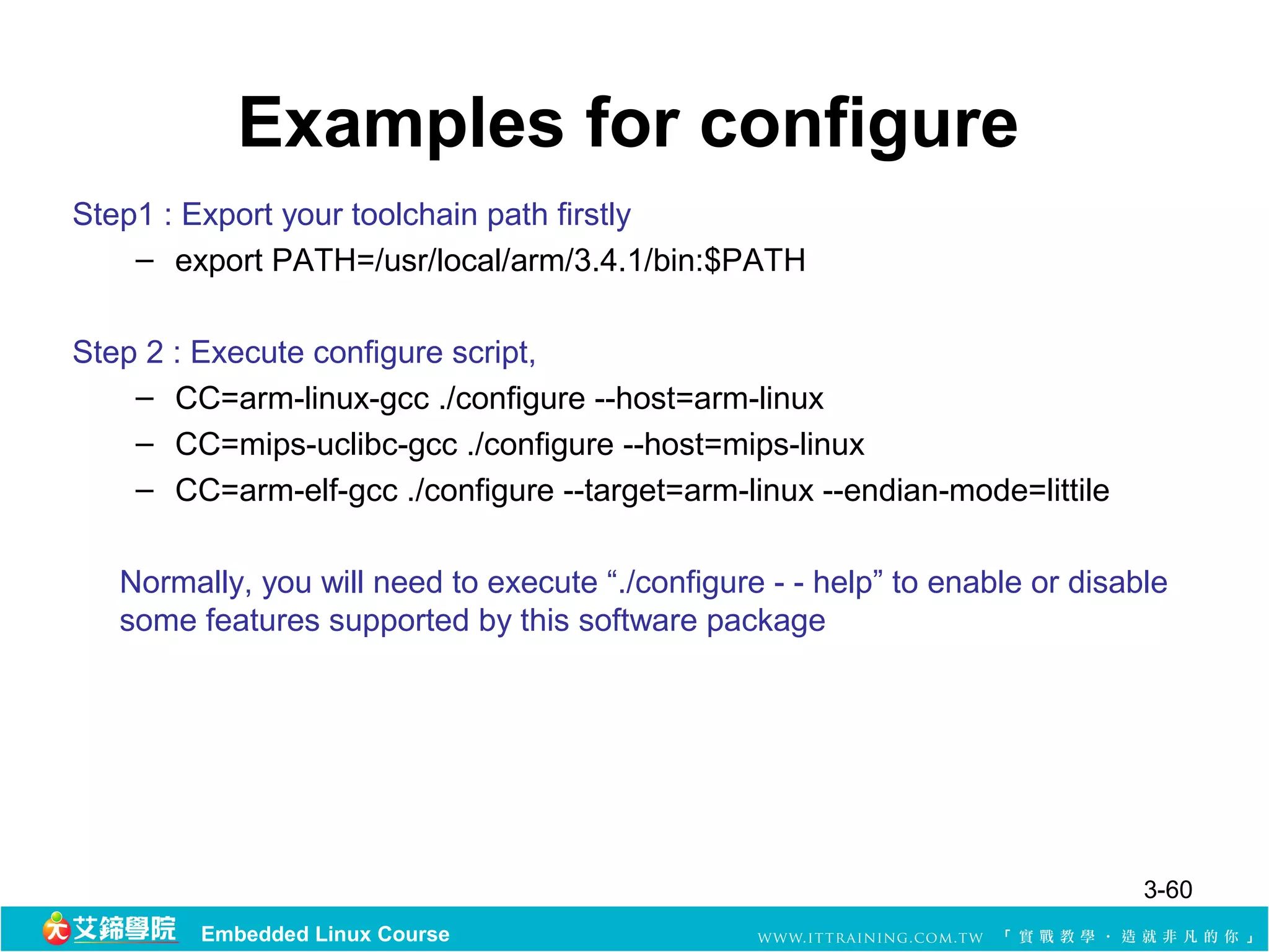 Examples for configure
Step1 : Export your toolchain path firstly
    – export PATH=/usr/local/arm/3.4.1/bin:$PATH

Step 2 : Execute configure script,
    – CC=arm-linux-gcc ./configure --host=arm-linux
    – CC=mips-uclibc-gcc ./configure --host=mips-linux
    – CC=arm-elf-gcc ./configure --target=arm-linux --endian-mode=littile

   Normally, you will need to execute “./configure - - help” to enable or disable
   some features supported by this software package




                                                                               3-60
         Embedded Linux Course
 