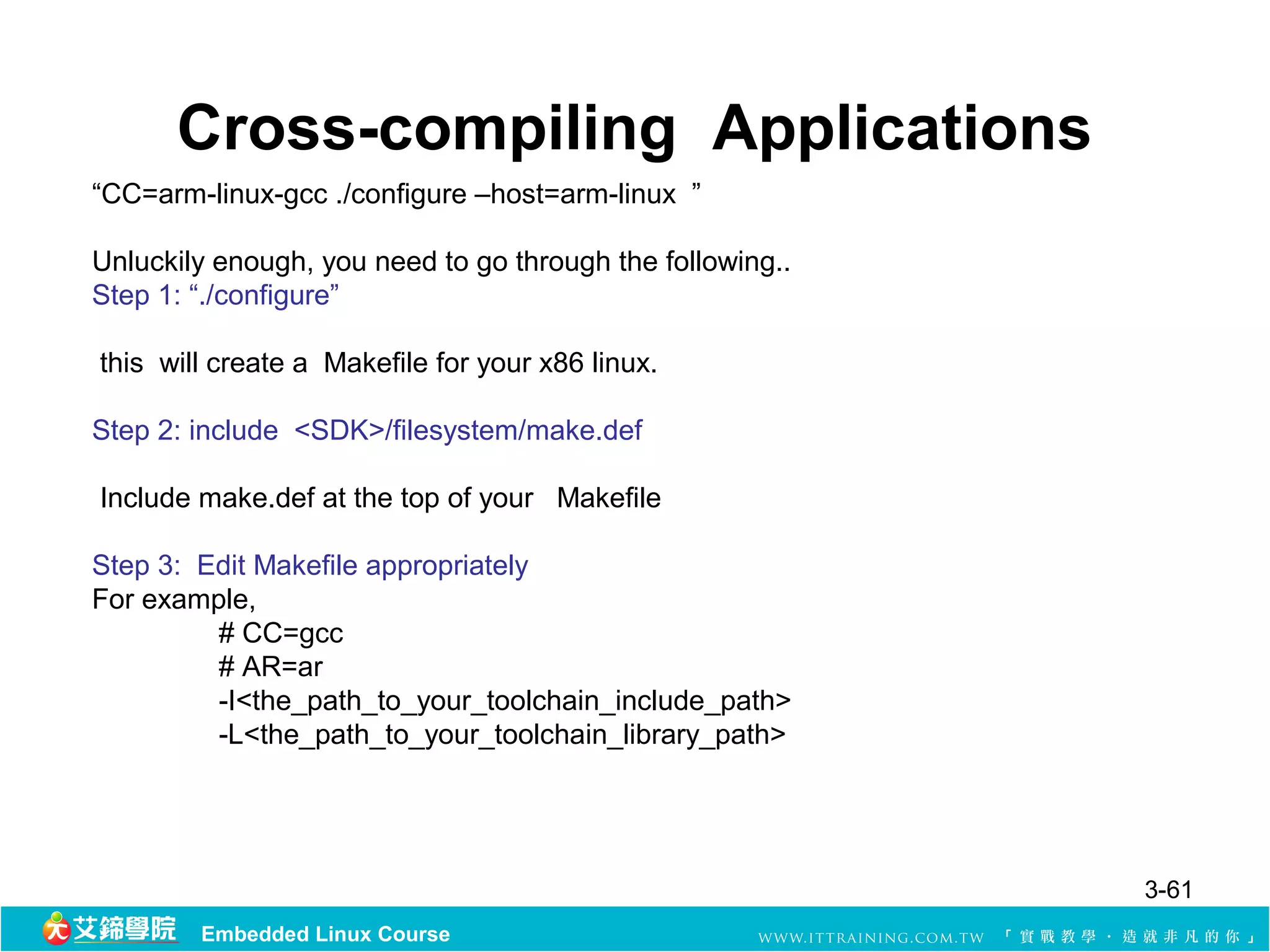 Cross-compiling Applications
“CC=arm-linux-gcc ./configure –host=arm-linux ”

Unluckily enough, you need to go through the following..
Step 1: “./configure”

this will create a Makefile for your x86 linux.

Step 2: include <SDK>/filesystem/make.def

Include make.def at the top of your Makefile

Step 3: Edit Makefile appropriately
For example,
         # CC=gcc
         # AR=ar
         -I<the_path_to_your_toolchain_include_path>
         -L<the_path_to_your_toolchain_library_path>




                                                           3-61
        Embedded Linux Course
 