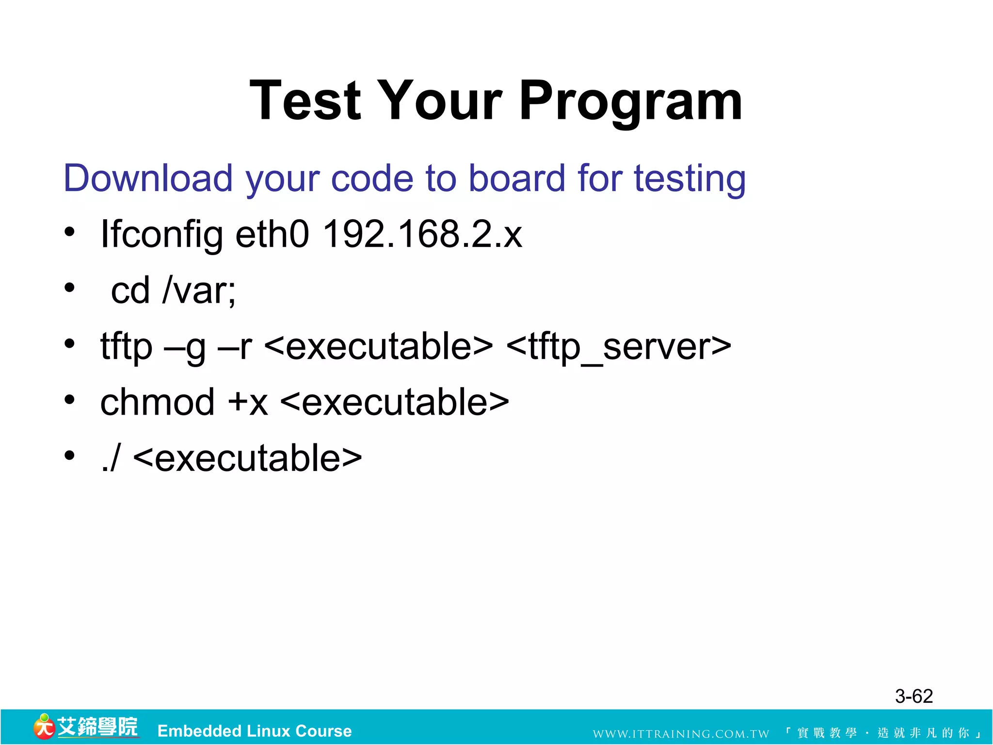 Test Your Program
Download your code to board for testing
• Ifconfig eth0 192.168.2.x
• cd /var;
• tftp –g –r <executable> <tftp_server>
• chmod +x <executable>
• ./ <executable>




                                          3-62
     Embedded Linux Course
 