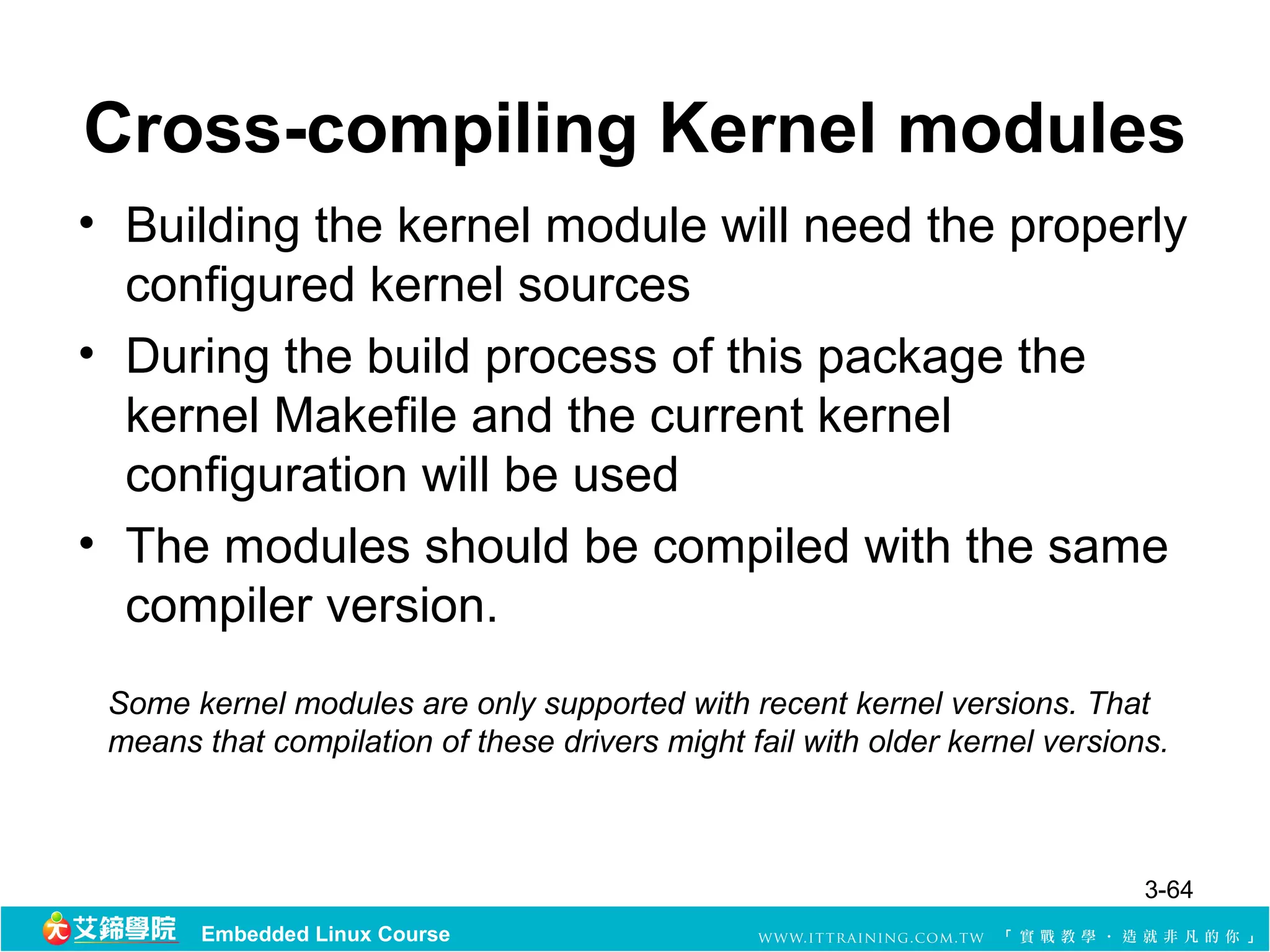 Cross-compiling Kernel modules
• Building the kernel module will need the properly
  configured kernel sources
• During the build process of this package the
  kernel Makefile and the current kernel
  configuration will be used
• The modules should be compiled with the same
  compiler version.
 Some kernel modules are only supported with recent kernel versions. That
 means that compilation of these drivers might fail with older kernel versions.



                                                                             3-64
       Embedded Linux Course
 