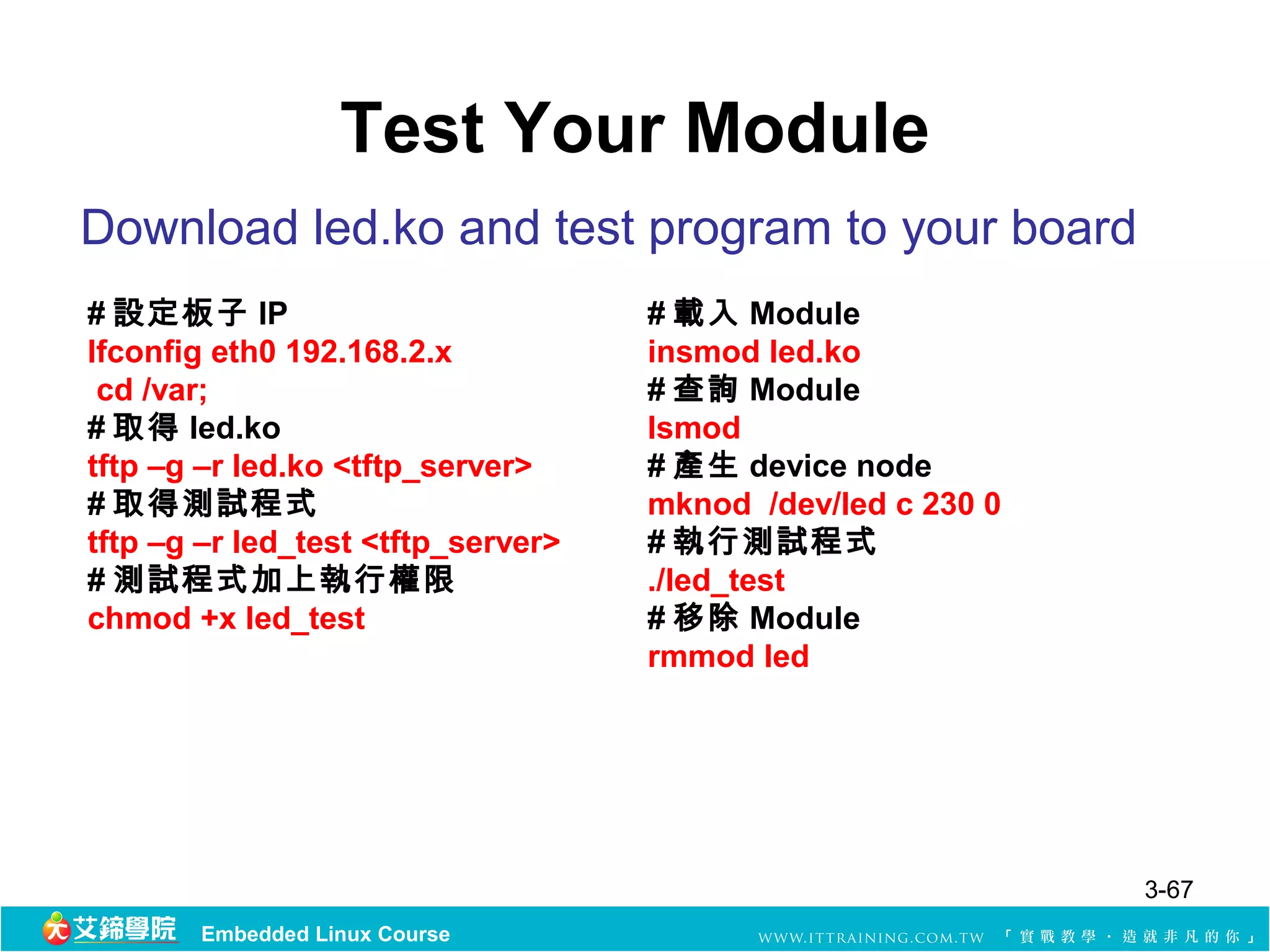 Test Your Module
Download led.ko and test program to your board
# 設定板子 IP                           # 載入 Module
Ifconfig eth0 192.168.2.x           insmod led.ko
 cd /var;                           # 查詢 Module
# 取得 led.ko                         lsmod
tftp –g –r led.ko <tftp_server>     # 產生 device node
# 取得測試程式                            mknod /dev/led c 230 0
tftp –g –r led_test <tftp_server>   # 執行測試程式
# 測試程式加上執行權限                        ./led_test
chmod +x led_test                   # 移除 Module
                                    rmmod led




                                                             3-67
       Embedded Linux Course
 