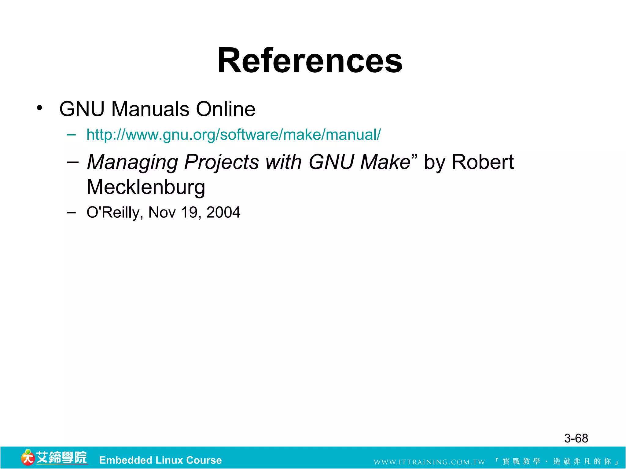 References
• GNU Manuals Online
  – http://www.gnu.org/software/make/manual/
  – Managing Projects with GNU Make” by Robert
    Mecklenburg
  – O'Reilly, Nov 19, 2004




                                                 3-68
      Embedded Linux Course
 