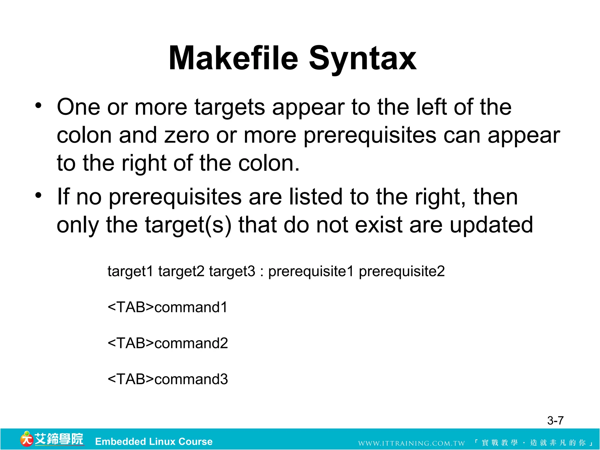 Makefile Syntax
• One or more targets appear to the left of the 
  colon and zero or more prerequisites can appear 
  to the right of the colon.
• If no prerequisites are listed to the right, then 
  only the target(s) that do not exist are updated 
       target1 target2 target3 : prerequisite1 prerequisite2

       <TAB>command1

       <TAB>command2

       <TAB>command3

                                                               3-7
     Embedded Linux Course
 