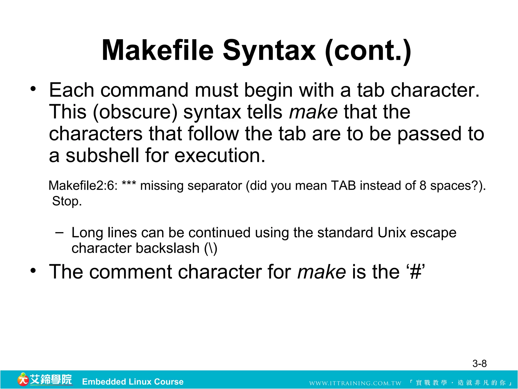 Makefile Syntax (cont.)
• Each command must begin with a tab character. 
  This (obscure) syntax tells make that the 
  characters that follow the tab are to be passed to 
  a subshell for execution. 
  Makefile2:6: *** missing separator (did you mean TAB instead of 8 spaces?). 
   Stop.

   – Long lines can be continued using the standard Unix escape 
     character backslash ()
• The comment character for make is the ‘#’
 


                                                                           3-8
       Embedded Linux Course
 