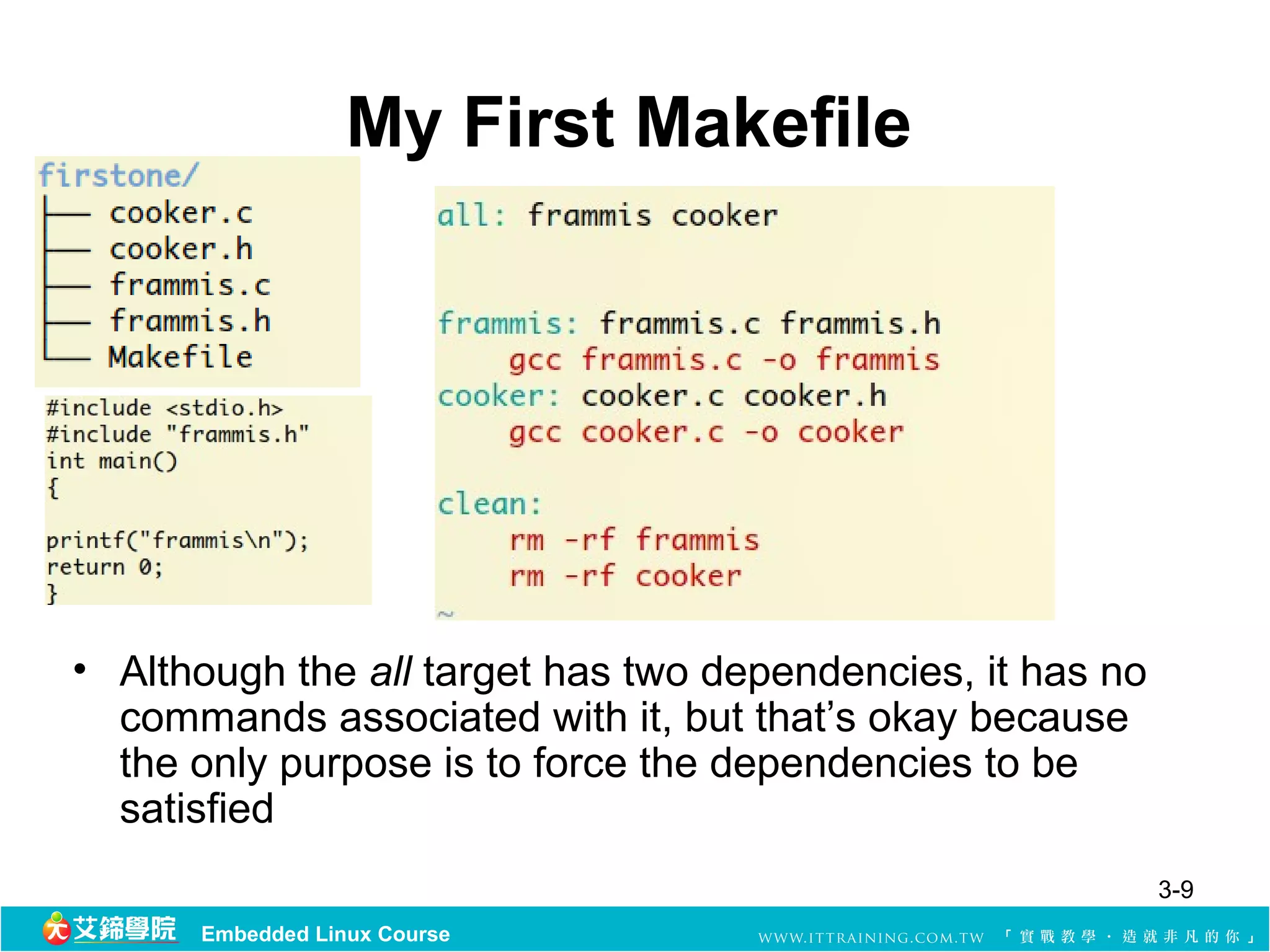 My First Makefile




• Although the all target has two dependencies, it has no 
  commands associated with it, but that’s okay because 
  the only purpose is to force the dependencies to be 
  satisfied
                                                         3-9
      Embedded Linux Course
 