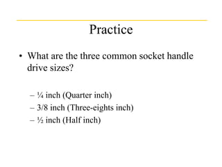 Practice
• What are the three common socket handle
drive sizes?
– ¼ inch (Quarter inch)
– 3/8 inch (Three-eights inch)
– ½ inch (Half inch)
 