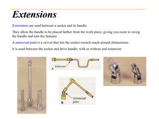 Extensions
Extensions are used between a socket and its handle.
They allow the handle to be placed farther from the work piece, giving you room to swing
the handle and turn the fastener.
A universal joint is a swivel that lets the socket wrench reach around obstructions.
It is used between the socket and drive handle, with or without and extension.
 