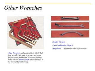 Other Wrenches
Allen Wrenches are hexagonal (six sided) shaft
type wrench.. It is used to turn set screws on
pulleys, gears, and knobs. To prevent damage
make sure the Allen wrench is fully inserted in
the fastener before turning.
Ratchet Wrench
Flex Combination Wrench
Half moon, 12 point wrench for tight quarters
 