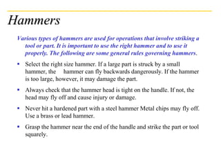 Hammers
Various types of hammers are used for operations that involve striking a
tool or part. It is important to use the right hammer and to use it
properly. The following are some general rules governing hammers.
 Select the right size hammer. If a large part is struck by a small
hammer, the hammer can fly backwards dangerously. If the hammer
is too large, however, it may damage the part.
 Always check that the hammer head is tight on the handle. If not, the
head may fly off and cause injury or damage.
 Never hit a hardened part with a steel hammer Metal chips may fly off.
Use a brass or lead hammer.
 Grasp the hammer near the end of the handle and strike the part or tool
squarely.
 