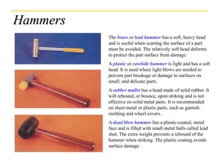 Hammers
The brass or lead hammer has a soft, heavy head
and is useful when scarring the surface of a part
must be avoided. The relatively soft head deforms
to protect the part surface from damage.
A plastic or rawhide hammer is light and has a soft
head. It is used where light blows are needed to
prevent part breakage or damage to surfaces on
small; and delicate parts.
A rubber mallet has a head made of solid rubber. It
will rebound, or bounce, upon striking and is not
effective on solid metal parts. It is recommended
on sheet metal or plastic parts, such as garnish
molding and wheel covers.
A dead blow hammer has a plastic-coated, metal
face and is filled with small metal balls called lead
shot. The extra weight prevents a rebound of the
hammer when striking. The plastic coating avoids
surface damage.
 