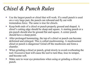 Chisel & Punch Rules
 Use the largest punch or chisel that will work. If a small punch is used
on a very large part, the punch can rebound and fly out with
tremendous force. The same is true for chisels.
 Keep both ends of a chisel or punch properly ground and shaped. A
chisel’s cutting edge should be sharp and square. A starting punch or a
pin punch should also be ground flat and square. A center punch
should have a sharp point.
 After prolonged hammering, the top of a chisel or punch can become
deformed and enlarged. This is called mushrooming. A mushroomed
chisel or punch is dangerous! Grind off the mushroom and form a
chamfer.
 When grinding a chisel or punch, grind slowly to avoid overheating the
tool. Excessive heat will cause the tool to turn blue, lose its temper,
and become soft.
 Make sure to wear eye protections when using or grinding a chisel or
punch.
 