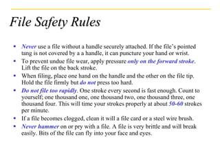 File Safety Rules
 Never use a file without a handle securely attached. If the file’s pointed
tang is not covered by a a handle, it can puncture your hand or wrist.
 To prevent undue file wear, apply pressure only on the forward stroke.
Lift the file on the back stroke.
 When filing, place one hand on the handle and the other on the file tip.
Hold the file firmly but do not press too hard.
 Do not file too rapidly. One stroke every second is fast enough. Count to
yourself; one thousand one, one thousand two, one thousand three, one
thousand four. This will time your strokes properly at about 50-60 strokes
per minute.
 If a file becomes clogged, clean it will a file card or a steel wire brush.
 Never hammer on or pry with a file. A file is very brittle and will break
easily. Bits of the file can fly into your face and eyes.
 