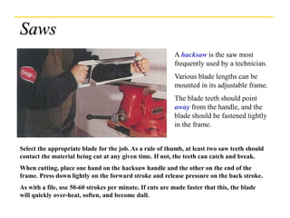 Saws
A hacksaw is the saw most
frequently used by a technician.
Various blade lengths can be
mounted in its adjustable frame.
The blade teeth should point
away from the handle, and the
blade should be fastened tightly
in the frame.
Select the appropriate blade for the job. As a rule of thumb, at least two saw teeth should
contact the material being cut at any given time. If not, the teeth can catch and break.
When cutting, place one hand on the hacksaw handle and the other on the end of the
frame. Press down lightly on the forward stroke and release pressure on the back stroke.
As with a file, use 50-60 strokes per minute. If cuts are made faster that this, the blade
will quickly over-heat, soften, and become dull.
 