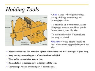 Holding Tools
A Vise is used to hold parts during
cutting, drilling, hammering, and
pressing operations.
It is mounted on a workbench. Avoid
clamping a smooth, machined part in
the uncovered jaws of a vise.
If a machined surface is scarred, the
part may be ruined.
Vise caps or wood blocks should be
used when mounting precision parts in a
vise.
 Never hammer on a vise handle to tighten or loosen the vise. Use the weight of your body.
 Keep moving the moving parts of the vise clean and oiled.
 Wear safety glasses when using a vise.
 Be careful not to damage parts in the jaws of the vise.
 Use vise caps when a precision part is held in a vise.
 