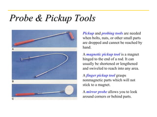 Probe & Pickup Tools
Pickup and probing tools are needed
when bolts, nuts, or other small parts
are dropped and cannot be reached by
hand.
A magnetic pickup tool is a magnet
hinged to the end of a rod. It can
usually be shortened or lengthened
and swiveled to reach into any area.
A finger pickup tool grasps
nonmagnetic parts which will not
stick to a magnet.
A mirror probe allows you to look
around corners or behind parts.
 