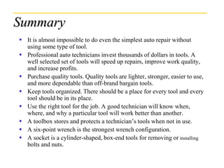 Summary
 It is almost impossible to do even the simplest auto repair without
using some type of tool.
 Professional auto technicians invest thousands of dollars in tools. A
well selected set of tools will speed up repairs, improve work quality,
and increase profits.
 Purchase quality tools. Quality tools are lighter, stronger, easier to use,
and more dependable than off-brand bargain tools.
 Keep tools organized. There should be a place for every tool and every
tool should be in its place.
 Use the right tool for the job. A good technician will know when,
where, and why a particular tool will work better than another.
 A toolbox stores and protects a technician’s tools when not in use.
 A six-point wrench is the strongest wrench configuration.
 A socket is a cylinder-shaped, box-end tools for removing or installing
bolts and nuts.
 