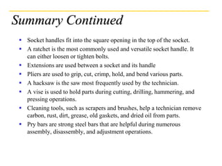 Summary Continued
 Socket handles fit into the square opening in the top of the socket.
 A ratchet is the most commonly used and versatile socket handle. It
can either loosen or tighten bolts.
 Extensions are used between a socket and its handle
 Pliers are used to grip, cut, crimp, hold, and bend various parts.
 A hacksaw is the saw most frequently used by the technician.
 A vise is used to hold parts during cutting, drilling, hammering, and
pressing operations.
 Cleaning tools, such as scrapers and brushes, help a technician remove
carbon, rust, dirt, grease, old gaskets, and dried oil from parts.
 Pry bars are strong steel bars that are helpful during numerous
assembly, disassembly, and adjustment operations.
 