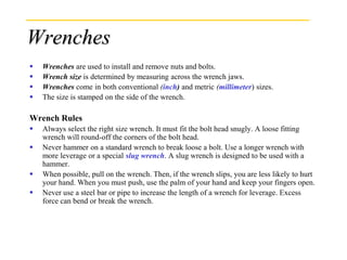 Wrenches
 Wrenches are used to install and remove nuts and bolts.
 Wrench size is determined by measuring across the wrench jaws.
 Wrenches come in both conventional (inch) and metric (millimeter) sizes.
 The size is stamped on the side of the wrench.
Wrench Rules
 Always select the right size wrench. It must fit the bolt head snugly. A loose fitting
wrench will round-off the corners of the bolt head.
 Never hammer on a standard wrench to break loose a bolt. Use a longer wrench with
more leverage or a special slug wrench. A slug wrench is designed to be used with a
hammer.
 When possible, pull on the wrench. Then, if the wrench slips, you are less likely to hurt
your hand. When you must push, use the palm of your hand and keep your fingers open.
 Never use a steel bar or pipe to increase the length of a wrench for leverage. Excess
force can bend or break the wrench.
 
