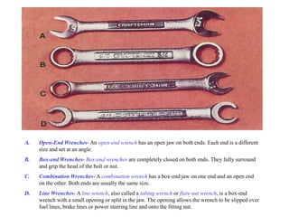 A. Open-End Wrenches- An open-end wrench has an open jaw on both ends. Each end is a different
size and set at an angle.
B. Box-end Wrenches- Box-end wrenches are completely closed on both ends. They fully surround
and grip the head of the bolt or nut.
C. Combination Wrenches- A combination wrench has a box-end jaw on one end and an open end
on the other. Both ends are usually the same size.
D. Line Wrenches- A line wrench, also called a tubing wrench or flare nut wrench, is a box-end
wrench with a small opening or split in the jaw. The opening allows the wrench to be slipped over
fuel lines, brake lines or power steering line and onto the fitting nut.
 