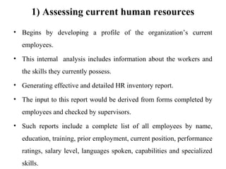 1) Assessing current human resources
• Begins by developing a profile of the organization’s current
employees.
• This internal analysis includes information about the workers and
the skills they currently possess.
• Generating effective and detailed HR inventory report.
• The input to this report would be derived from forms completed by
employees and checked by supervisors.
• Such reports include a complete list of all employees by name,
education, training, prior employment, current position, performance
ratings, salary level, languages spoken, capabilities and specialized
skills.
 