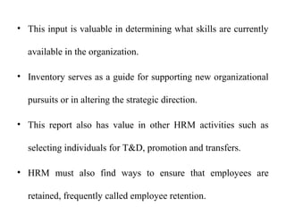 • This input is valuable in determining what skills are currently
available in the organization.
• Inventory serves as a guide for supporting new organizational
pursuits or in altering the strategic direction.
• This report also has value in other HRM activities such as
selecting individuals for T&D, promotion and transfers.
• HRM must also find ways to ensure that employees are
retained, frequently called employee retention.
 