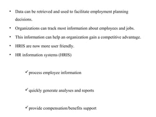 • Data can be retrieved and used to facilitate employment planning
decisions.
• Organizations can track most information about employees and jobs.
• This information can help an organization gain a competitive advantage.
• HRIS are now more user friendly.
• HR information systems (HRIS)
process employee information
quickly generate analyses and reports
provide compensation/benefits support
 