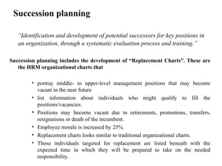 Succession planning
“Identification and development of potential successors for key positions in
an organization, through a systematic evaluation process and training.”
Succession planning includes the development of “Replacement Charts”. These are
the HRM organizational charts that
• portray middle- to upper-level management positions that may become
vacant in the near future
• list information about individuals who might qualify to fill the
positions/vacancies.
• Positions may become vacant due to retirements, promotions, transfers,
resignations or death of the incumbent.
• Employee morale is increased by 25%.
• Replacement charts looks similar to traditional organizational charts.
• Those individuals targeted for replacement are listed beneath with the
expected time in which they will be prepared to take on the needed
responsibility.
 