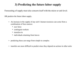 3) Predicting the future labor supply
Forecasting of supply must also concern itself with the micro or unit level.
HR predicts the future labor supply.
– An increase in the supply of any unit’s human resources can come from a
combination of four sources:
• new hires
• contingent workers
• transfers-in
• individuals returning from leaves
– predicting these can range from simple to complex
– transfers are more difficult to predict since they depend on actions in other units
 