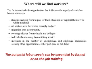 Where will we find workers?
The factors outside the organization that influence the supply of available
human resources.
-- students seeking work to pay for their education or support themselves
while in school
-- job seekers who have been recently laid off
– migration into a community
– recent graduates from schools and colleges
– individuals returning from military service
– increases in the number of unemployed and employed individuals
seeking other opportunities, either part-time or full-time
The potential labor supply can be expanded by formal
or on-the-job training.
 