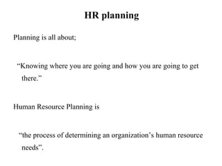 HR planning
Planning is all about;
“Knowing where you are going and how you are going to get
there.”
Human Resource Planning is
“the process of determining an organization’s human resource
needs”.
 