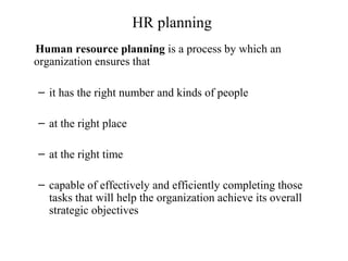 HR planning
Human resource planning is a process by which an
organization ensures that
– it has the right number and kinds of people
– at the right place
– at the right time
– capable of effectively and efficiently completing those
tasks that will help the organization achieve its overall
strategic objectives
 